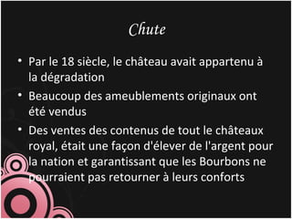 Chute
• Par le 18 siècle, le château avait appartenu à
la dégradation
• Beaucoup des ameublements originaux ont
été vendus
• Des ventes des contenus de tout le châteaux
royal, était une façon d'élever de l'argent pour
la nation et garantissant que les Bourbons ne
pourraient pas retourner à leurs conforts
 