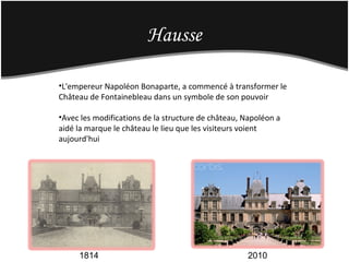 Hausse
1814 2010
•L'empereur Napoléon Bonaparte, a commencé à transformer le
Château de Fontainebleau dans un symbole de son pouvoir
•Avec les modifications de la structure de château, Napoléon a
aidé la marque le château le lieu que les visiteurs voient
aujourd'hui
 