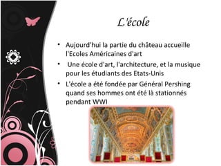 L'école
• Aujourd'hui la partie du château accueille
l'Ecoles Américaines d'art
• Une école d'art, l'architecture, et la musique
pour les étudiants des Etats-Unis
• L'école a été fondée par Général Pershing
quand ses hommes ont été là stationnés
pendant WWI
 