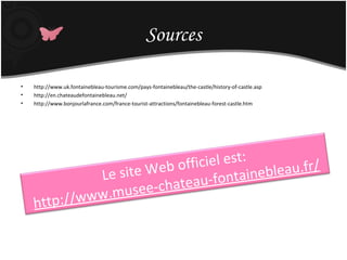 Sources
• http://www.uk.fontainebleau-tourisme.com/pays-fontainebleau/the-castle/history-of-castle.asp
• http://en.chateaudefontainebleau.net/
• http://www.bonjourlafrance.com/france-tourist-attractions/fontainebleau-forest-castle.htm
Le site Web officiel est:
http://www.musee-chateau-fontainebleau.fr/
 