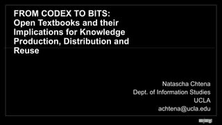 FROM CODEX TO BITS:
Open Textbooks and their
Implications for Knowledge
Production, Distribution and
Reuse
Natascha Chtena
Dept. of Information Studies
UCLA
achtena@ucla.edu
1
 