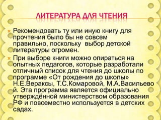 ЛИТЕРАТУРА ДЛЯ ЧТЕНИЯ
Рекомендовать ту или иную книгу для
прочтения было бы не совсем
правильно, поскольку выбор детской
литературы огромен.
 При выборе книги можно опираться на
опытных педагогов, которые разработали
отличный список для чтения до школы по
программе «От рождения до школы»
Н.Е.Вераксы, Т.С.Комаровой, М.А.Васильево
й. Эта программа является официально
утверждѐнной министерством образования
РФ и повсеместно используется в детских
садах.


 