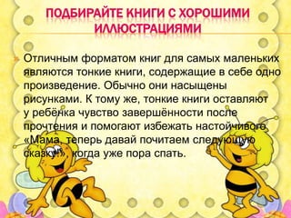 ПОДБИРАЙТЕ КНИГИ С ХОРОШИМИ
ИЛЛЮСТРАЦИЯМИ


Отличным форматом книг для самых маленьких
являются тонкие книги, содержащие в себе одно
произведение. Обычно они насыщены
рисунками. К тому же, тонкие книги оставляют
у ребѐнка чувство завершѐнности после
прочтения и помогают избежать настойчивого
«Мама, теперь давай почитаем следующую
сказку!», когда уже пора спать.

 