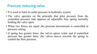 Pressure reducing valve
• It is used to limit its outlet pressure in hydraulic system.
• The valve operates on the principle that pilot pressure from the
controlled pressure side opposes an adjustable bias spring normally
holding the valve open.
• When two forces are equal ,the pressure downstream is controlled at
pressure setting.
• if spring has greater force ,the valves opens wider and if controlled
pressure has greater force ,the valves moves towards the spring to
control the flow pressure.
 