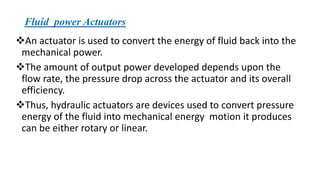 Fluid power Actuators
❖An actuator is used to convert the energy of fluid back into the
mechanical power.
❖The amount of output power developed depends upon the
flow rate, the pressure drop across the actuator and its overall
efficiency.
❖Thus, hydraulic actuators are devices used to convert pressure
energy of the fluid into mechanical energy motion it produces
can be either rotary or linear.
 