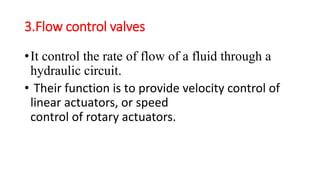 3.Flow control valves
•It control the rate of flow of a fluid through a
hydraulic circuit.
• Their function is to provide velocity control of
linear actuators, or speed
control of rotary actuators.
 
