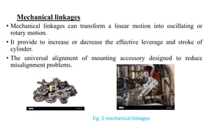 • Mechanical linkages can transform a linear motion into oscillating or
rotary motion.
• It provide to increase or decrease the effective leverage and stroke of
cylinder.
• The universal alignment of mounting accessory designed to reduce
misalignment problems.
Mechanical linkages
Fig .5 mechanical linkages
 