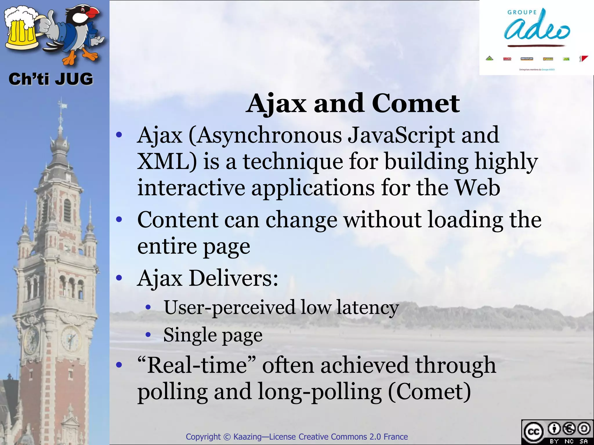 Ch’ti JUG
                                Ajax and Comet
            • Ajax (Asynchronous JavaScript and
              XML) is a technique for building highly
              interactive applications for the Web
            • Content can change without loading the
              entire page
            • Ajax Delivers:
              • User-perceived low latency
              • Single page
            • “Real-time” often achieved through
              polling and long-polling (Comet)
                  Copyright © Kaazing—License Creative Commons 2.0 France
 