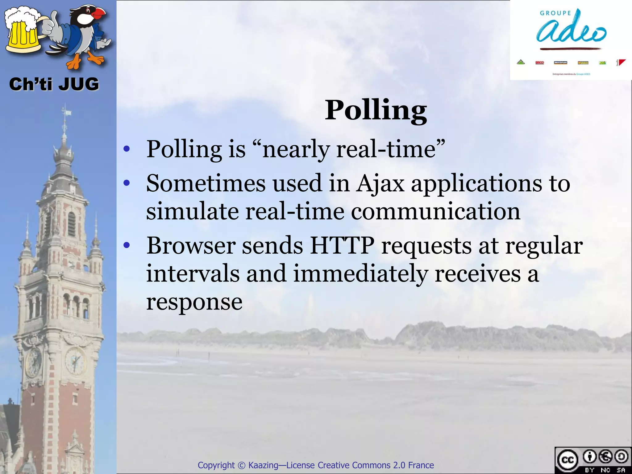 Ch’ti JUG
                                               Polling
            • Polling is “nearly real-time”
            • Sometimes used in Ajax applications to
              simulate real-time communication
            • Browser sends HTTP requests at regular
              intervals and immediately receives a
              response




                  Copyright © Kaazing—License Creative Commons 2.0 France
 