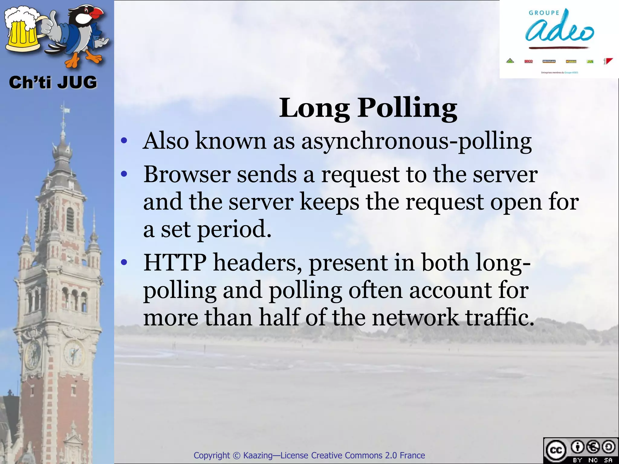 Ch’ti JUG
                                      Long Polling
            • Also known as asynchronous-polling
            • Browser sends a request to the server
              and the server keeps the request open for
              a set period.
            • HTTP headers, present in both long-
              polling and polling often account for
              more than half of the network traffic.




                  Copyright © Kaazing—License Creative Commons 2.0 France
 