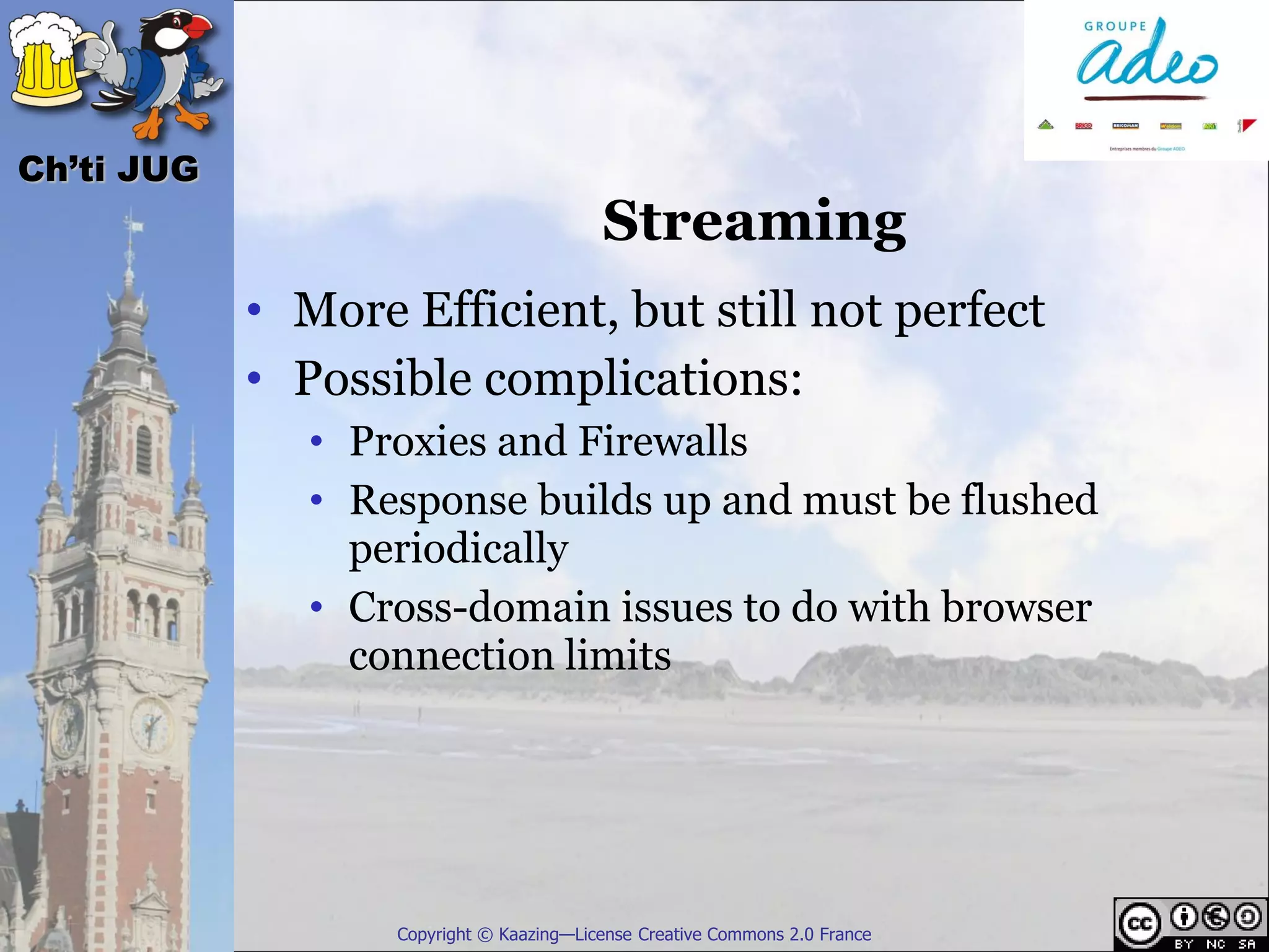 Ch’ti JUG
                                          Streaming
            • More Efficient, but still not perfect
            • Possible complications:
               • Proxies and Firewalls
               • Response builds up and must be flushed
                 periodically
               • Cross-domain issues to do with browser
                 connection limits




                   Copyright © Kaazing—License Creative Commons 2.0 France
 