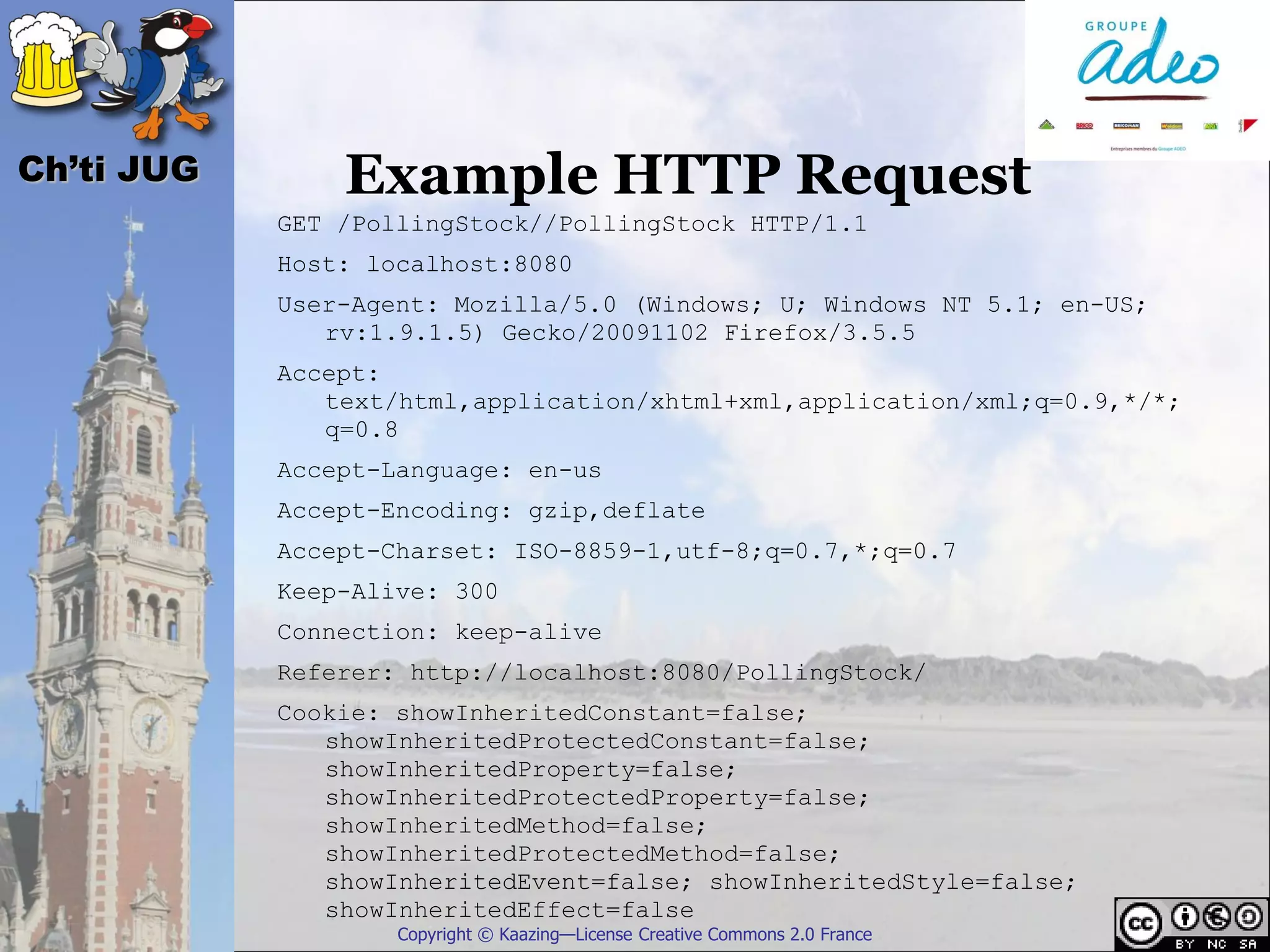 Ch’ti JUG       Example HTTP Request
            GET /PollingStock//PollingStock HTTP/1.1
            Host: localhost:8080
            User-Agent: Mozilla/5.0 (Windows; U; Windows NT 5.1; en-US;
               rv:1.9.1.5) Gecko/20091102 Firefox/3.5.5
            Accept:
               text/html,application/xhtml+xml,application/xml;q=0.9,*/*;
               q=0.8
            Accept-Language: en-us
            Accept-Encoding: gzip,deflate
            Accept-Charset: ISO-8859-1,utf-8;q=0.7,*;q=0.7
            Keep-Alive: 300
            Connection: keep-alive
            Referer: http://localhost:8080/PollingStock/
            Cookie: showInheritedConstant=false;
               showInheritedProtectedConstant=false;
               showInheritedProperty=false;
               showInheritedProtectedProperty=false;
               showInheritedMethod=false;
               showInheritedProtectedMethod=false;
               showInheritedEvent=false; showInheritedStyle=false;
               showInheritedEffect=false
                    Copyright © Kaazing—License Creative Commons 2.0 France
 