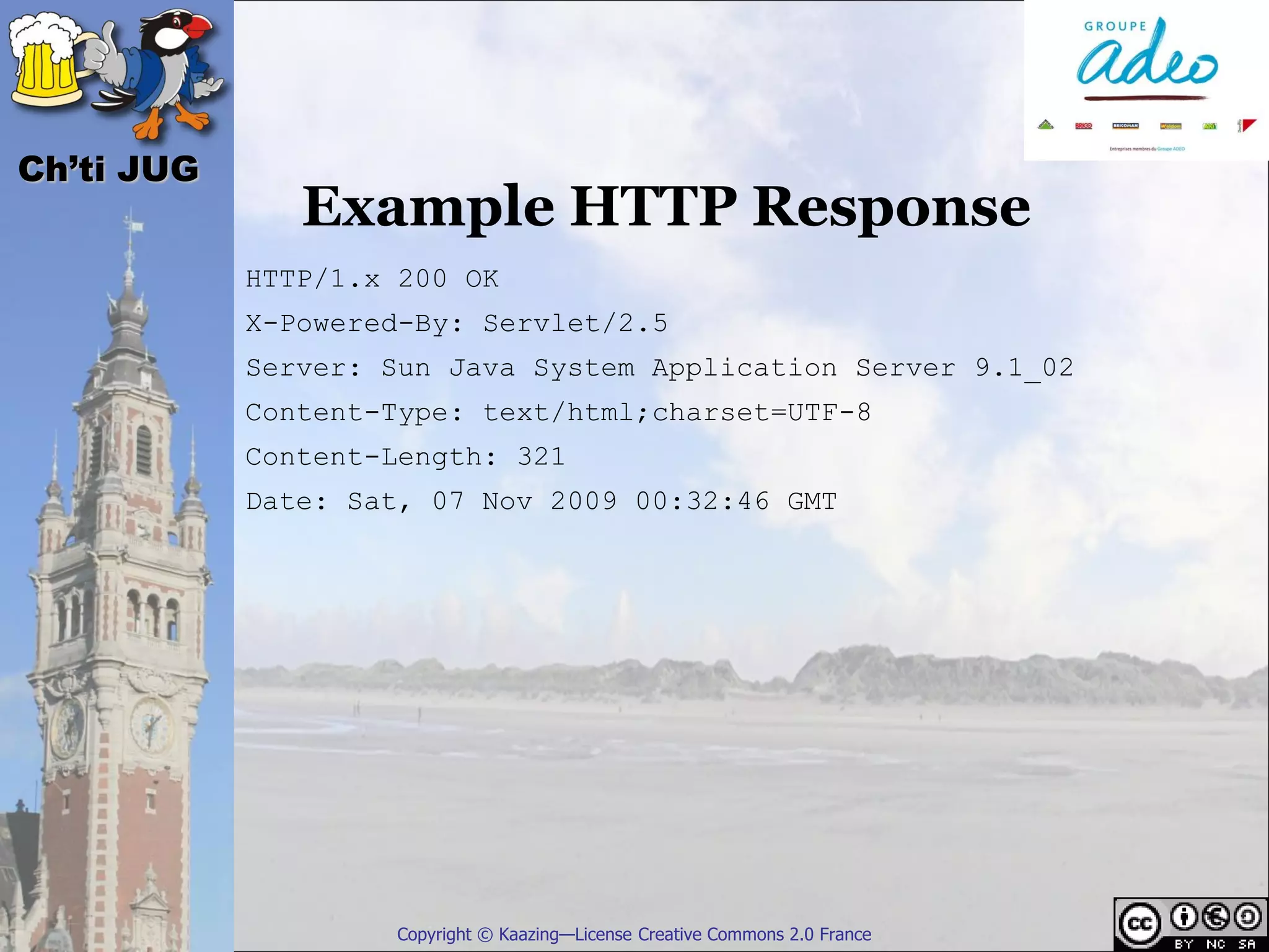 Ch’ti JUG
               Example HTTP Response
            HTTP/1.x 200 OK
            X-Powered-By: Servlet/2.5
            Server: Sun Java System Application Server 9.1_02
            Content-Type: text/html;charset=UTF-8
            Content-Length: 321
            Date: Sat, 07 Nov 2009 00:32:46 GMT




                    Copyright © Kaazing—License Creative Commons 2.0 France
 