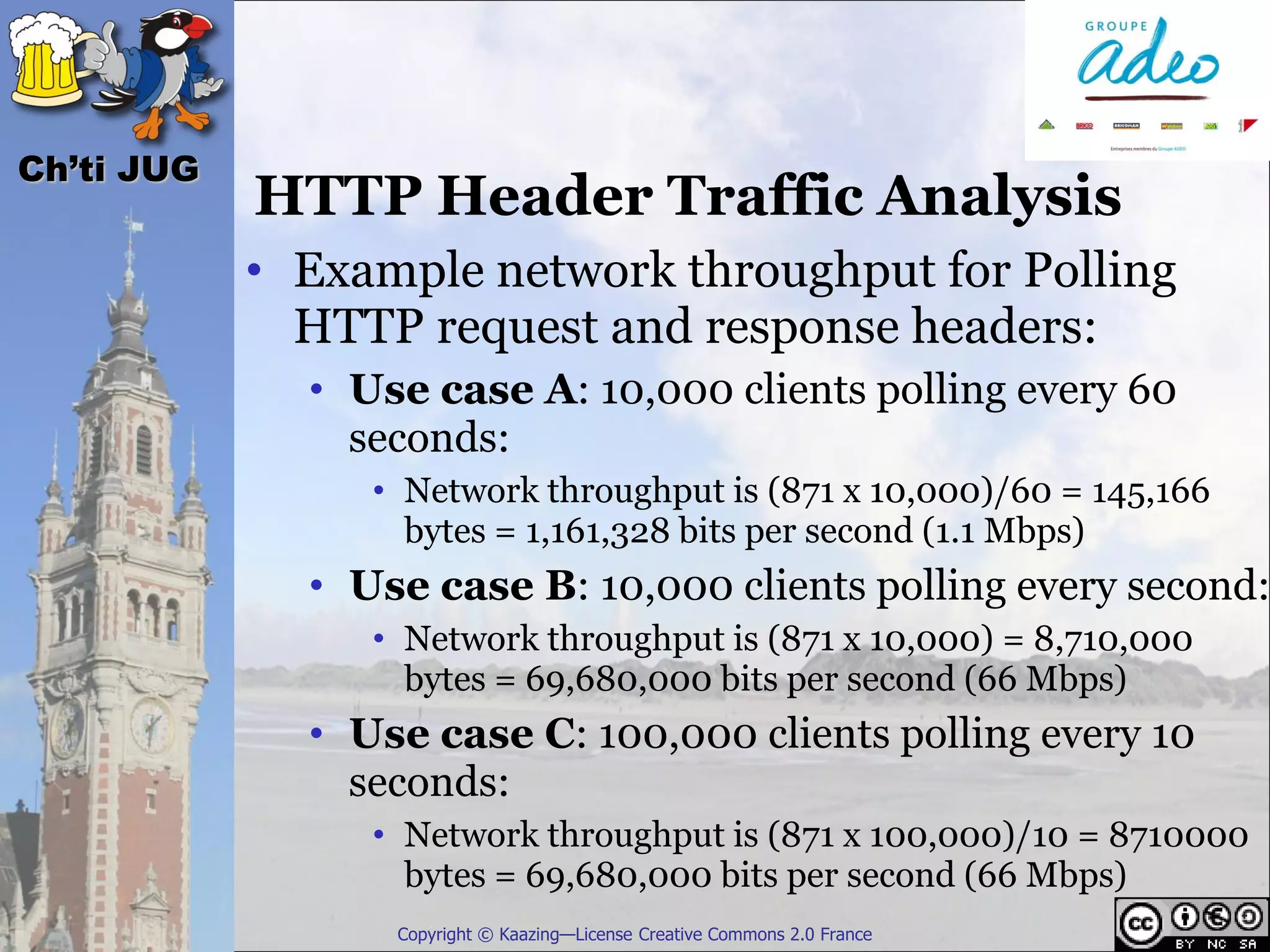 Ch’ti JUG
            HTTP Header Traffic Analysis
            • Example network throughput for Polling
              HTTP request and response headers:
              • Use case A: 10,000 clients polling every 60
                seconds:
                 • Network throughput is (871 x 10,000)/60 = 145,166
                   bytes = 1,161,328 bits per second (1.1 Mbps)
              • Use case B: 10,000 clients polling every second:
                 • Network throughput is (871 x 10,000) = 8,710,000
                   bytes = 69,680,000 bits per second (66 Mbps)
              • Use case C: 100,000 clients polling every 10
                seconds:
                 • Network throughput is (871 x 100,000)/10 = 8710000
                   bytes = 69,680,000 bits per second (66 Mbps)
                  Copyright © Kaazing—License Creative Commons 2.0 France
 