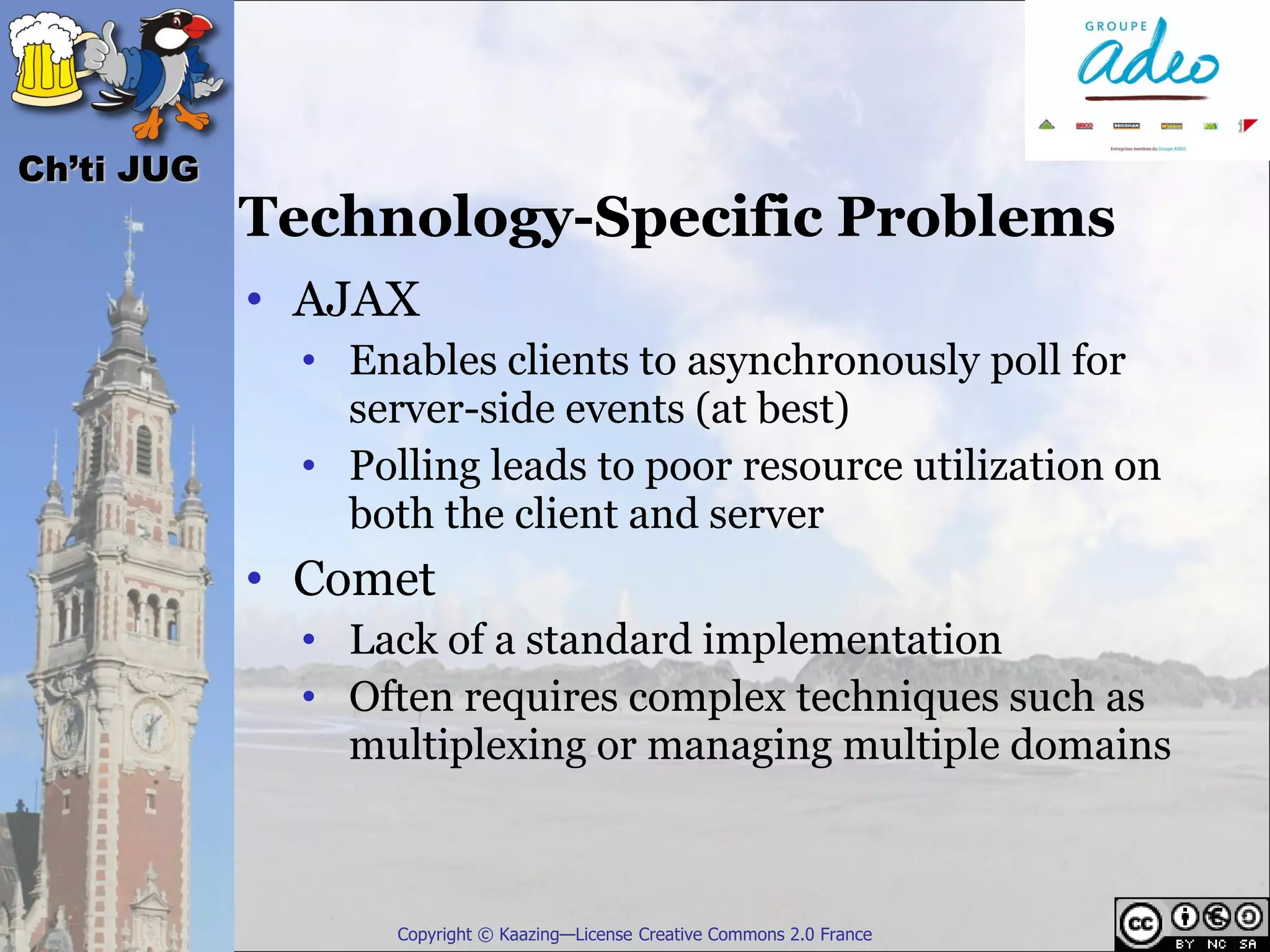 Ch’ti JUG
            Technology-Specific Problems
            • AJAX
              • Enables clients to asynchronously poll for
                server-side events (at best)
              • Polling leads to poor resource utilization on
                both the client and server
            • Comet
              • Lack of a standard implementation
              • Often requires complex techniques such as
                multiplexing or managing multiple domains



                   Copyright © Kaazing—License Creative Commons 2.0 France
 