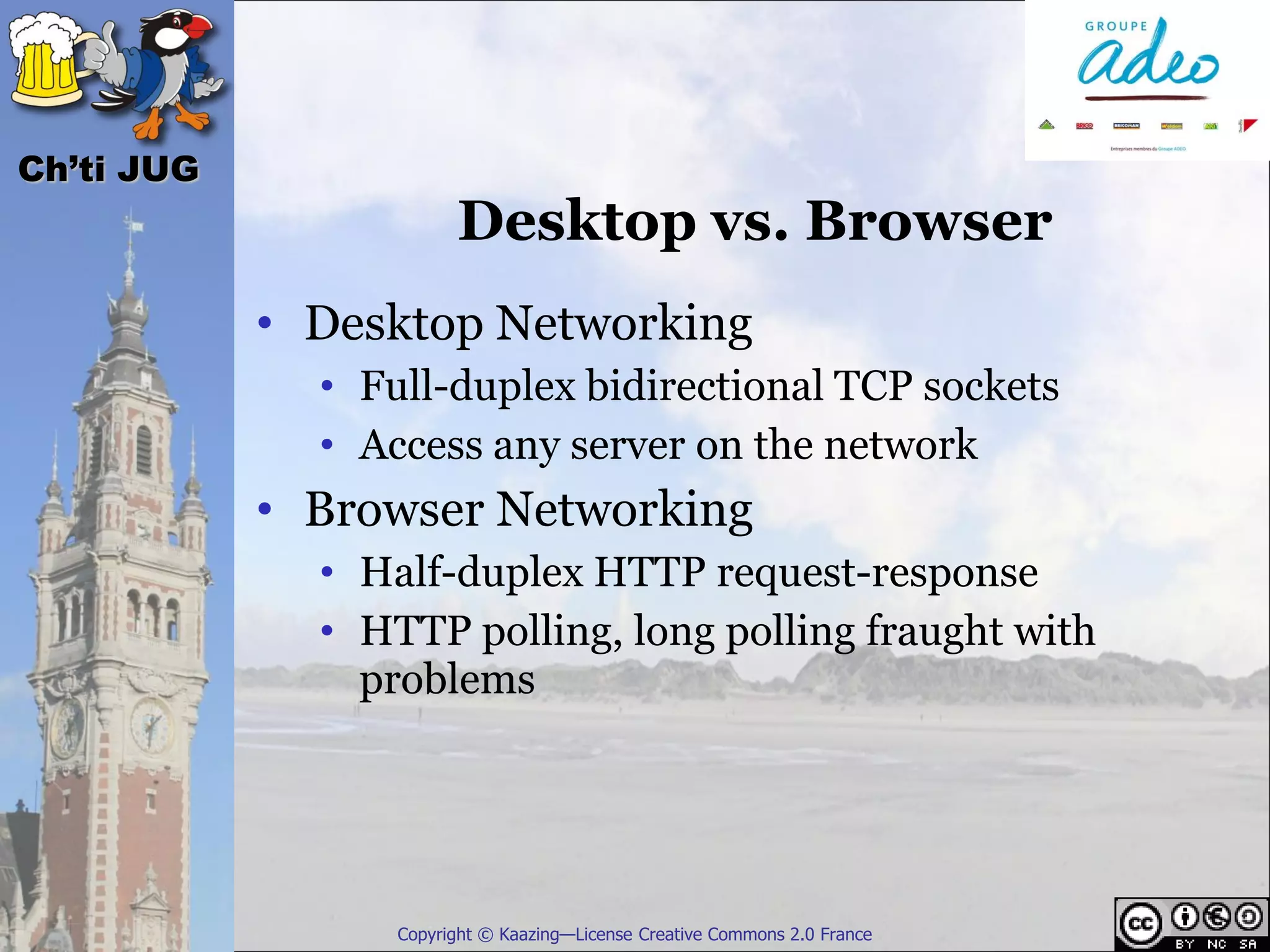 Ch’ti JUG
                        Desktop vs. Browser
            • Desktop Networking
              • Full-duplex bidirectional TCP sockets
              • Access any server on the network
            • Browser Networking
              • Half-duplex HTTP request-response
              • HTTP polling, long polling fraught with
                problems




                  Copyright © Kaazing—License Creative Commons 2.0 France
 