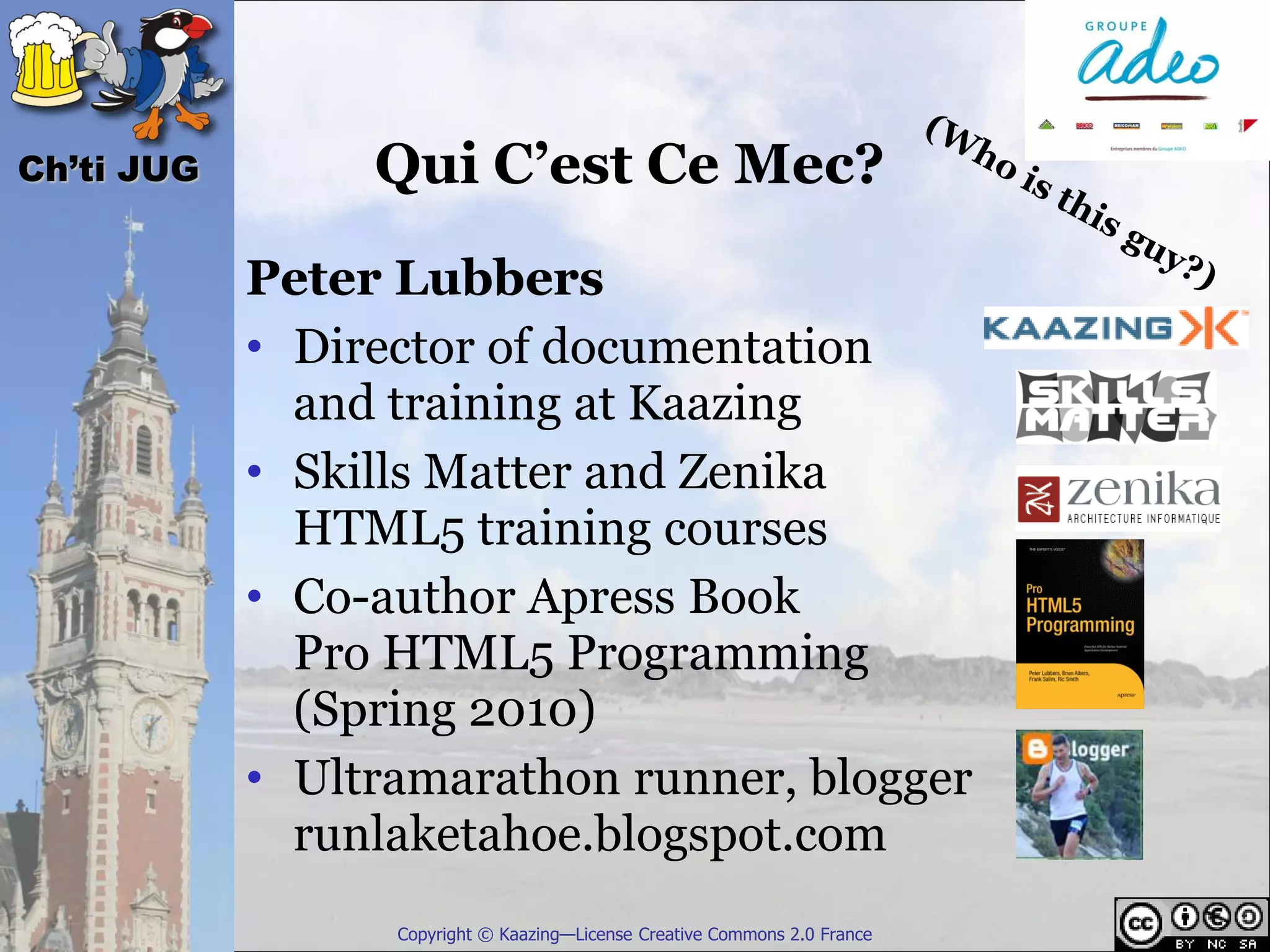 Ch’ti JUG        Qui C’est Ce Mec?
            Peter Lubbers
            • Director of documentation
              and training at Kaazing
            • Skills Matter and Zenika
              HTML5 training courses
            • Co-author Apress Book
              Pro HTML5 Programming
              (Spring 2010)
            • Ultramarathon runner, blogger
              runlaketahoe.blogspot.com
                  Copyright © Kaazing—License Creative Commons 2.0 France
 