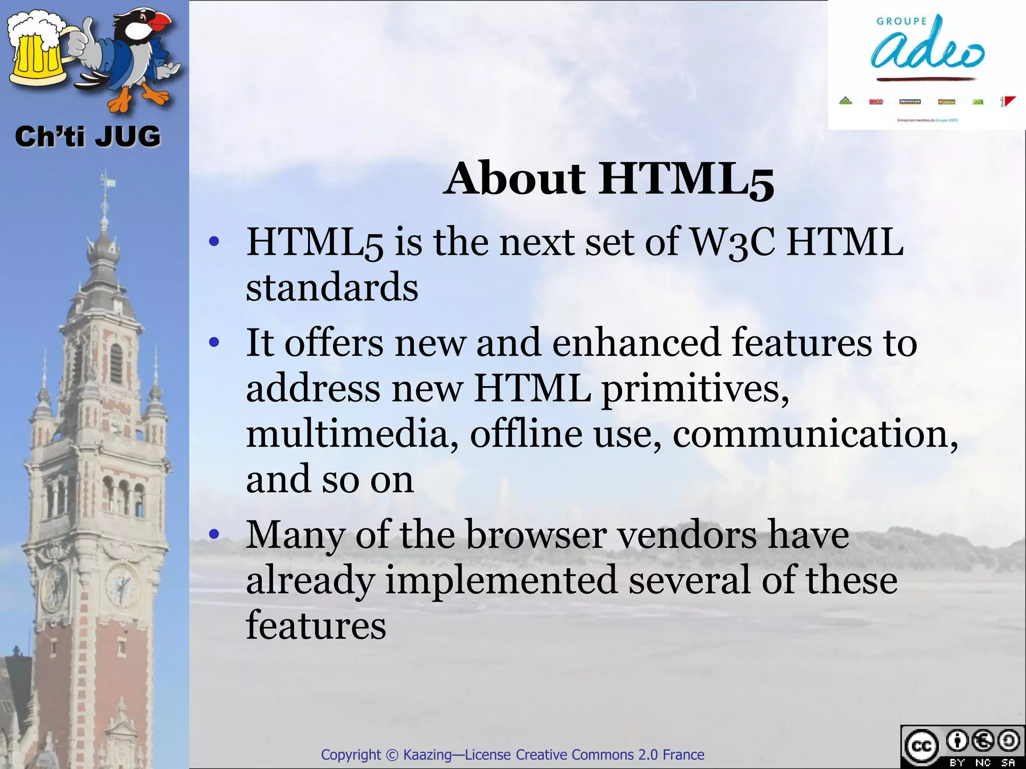 Ch’ti JUG
                                   About HTML5
            • HTML5 is the next set of W3C HTML
              standards
            • It offers new and enhanced features to
              address new HTML primitives,
              multimedia, offline use, communication,
              and so on
            • Many of the browser vendors have
              already implemented several of these
              features


                  Copyright © Kaazing—License Creative Commons 2.0 France
 
