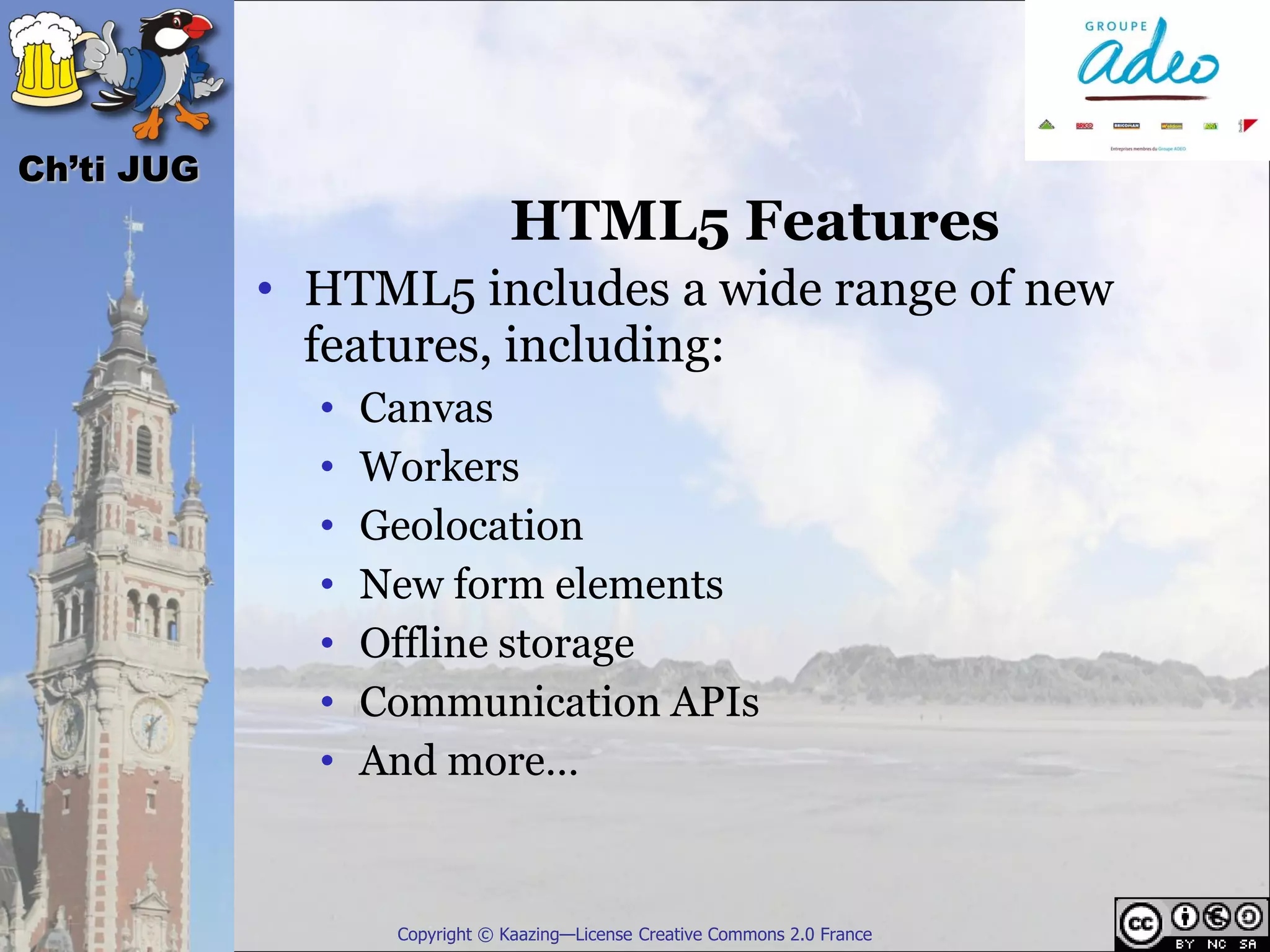 Ch’ti JUG
                               HTML5 Features
            • HTML5 includes a wide range of new
              features, including:
              •   Canvas
              •   Workers
              •   Geolocation
              •   New form elements
              •   Offline storage
              •   Communication APIs
              •   And more…


                   Copyright © Kaazing—License Creative Commons 2.0 France
 