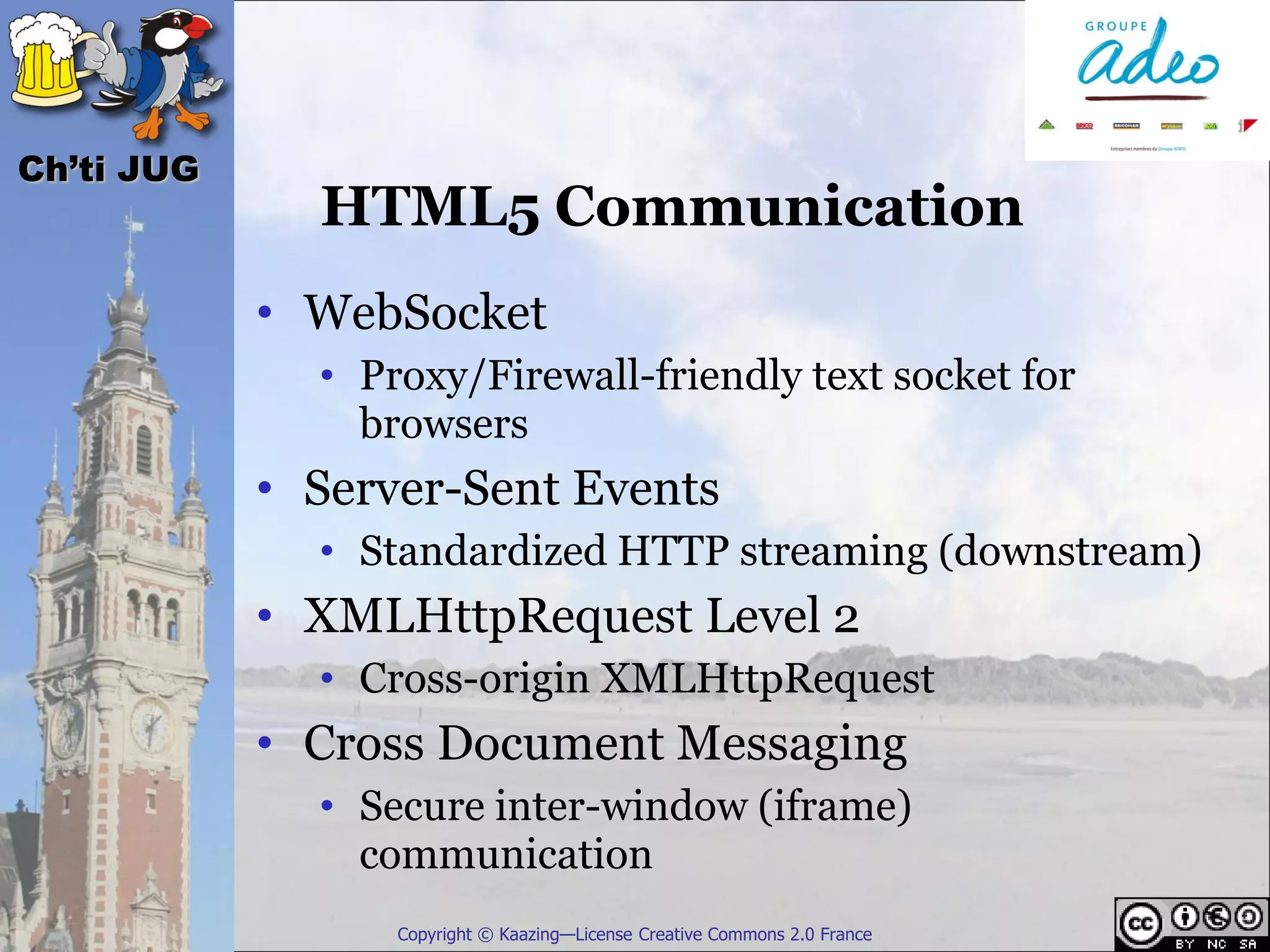 Ch’ti JUG
              HTML5 Communication
            • WebSocket
              • Proxy/Firewall-friendly text socket for
                browsers
            • Server-Sent Events
              • Standardized HTTP streaming (downstream)
            • XMLHttpRequest Level 2
              • Cross-origin XMLHttpRequest
            • Cross Document Messaging
              • Secure inter-window (iframe)
                communication
                  Copyright © Kaazing—License Creative Commons 2.0 France
 