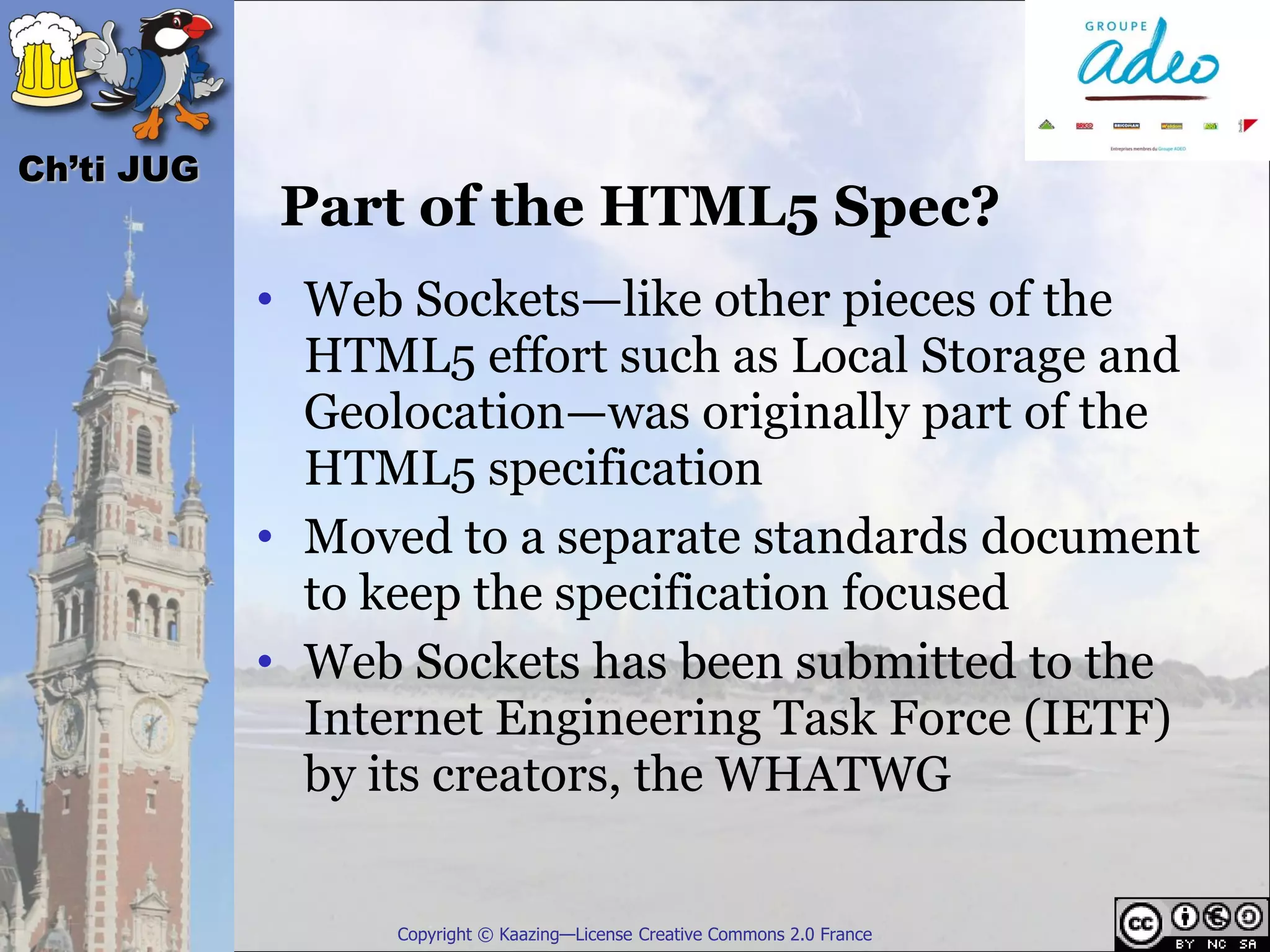 Ch’ti JUG
            Part of the HTML5 Spec?
            • Web Sockets—like other pieces of the
              HTML5 effort such as Local Storage and
              Geolocation—was originally part of the
              HTML5 specification
            • Moved to a separate standards document
              to keep the specification focused
            • Web Sockets has been submitted to the
              Internet Engineering Task Force (IETF)
              by its creators, the WHATWG


                 Copyright © Kaazing—License Creative Commons 2.0 France
 