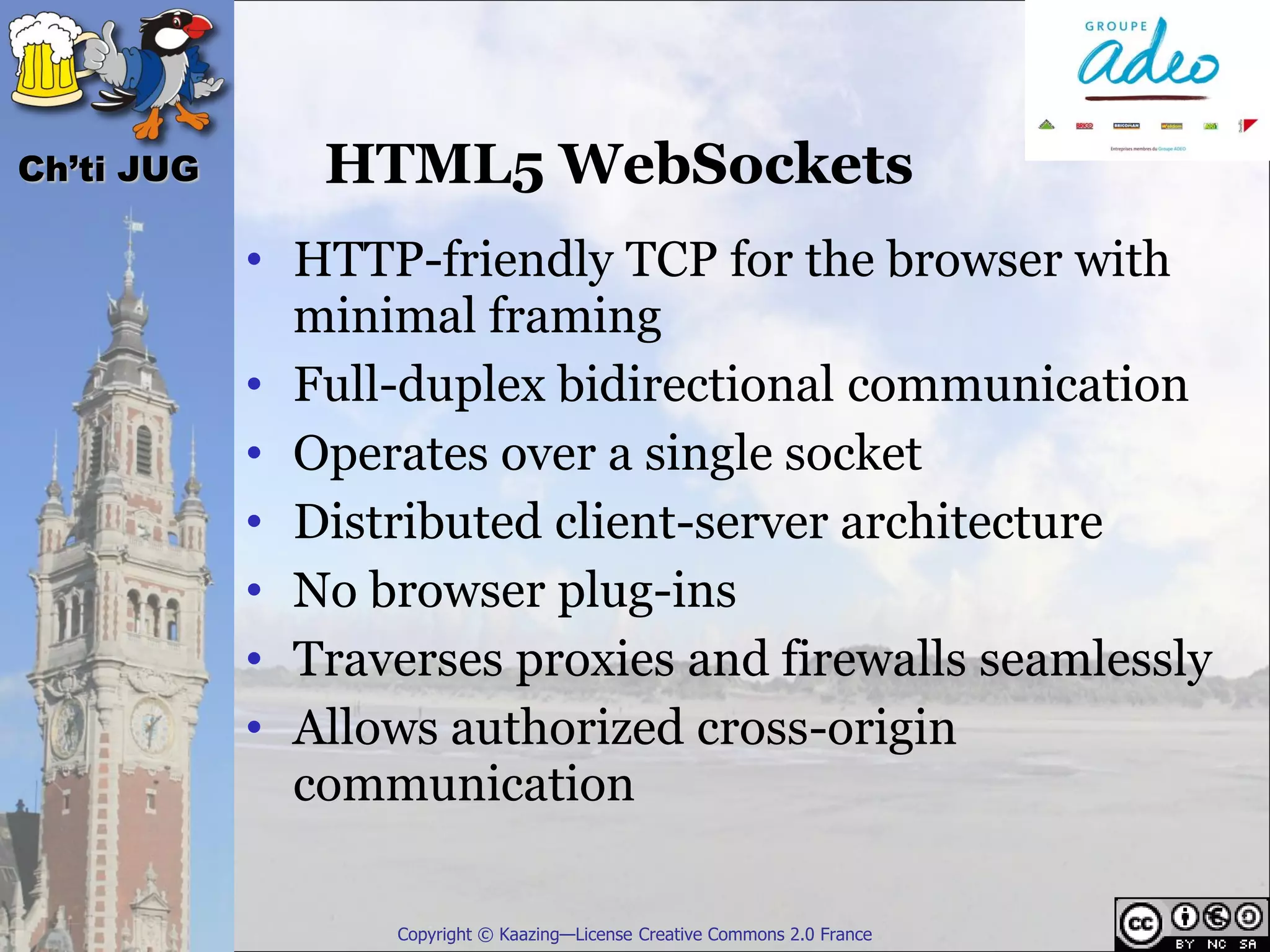 Ch’ti JUG      HTML5 WebSockets
            • HTTP-friendly TCP for the browser with
              minimal framing
            • Full-duplex bidirectional communication
            • Operates over a single socket
            • Distributed client-server architecture
            • No browser plug-ins
            • Traverses proxies and firewalls seamlessly
            • Allows authorized cross-origin
              communication

                  Copyright © Kaazing—License Creative Commons 2.0 France
 