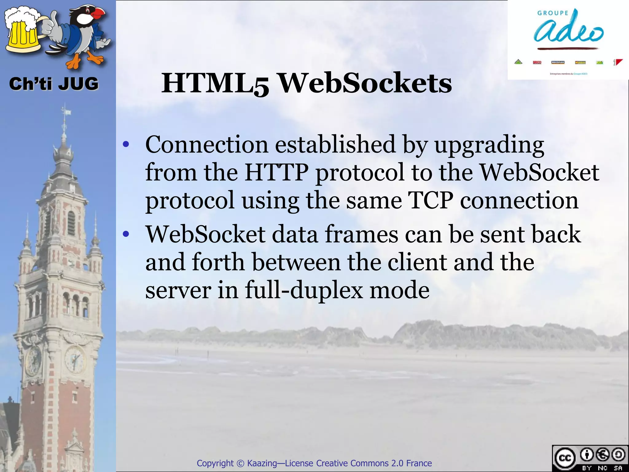 Ch’ti JUG      HTML5 WebSockets

            • Connection established by upgrading
              from the HTTP protocol to the WebSocket
              protocol using the same TCP connection
            • WebSocket data frames can be sent back
              and forth between the client and the
              server in full-duplex mode




                  Copyright © Kaazing—License Creative Commons 2.0 France
 