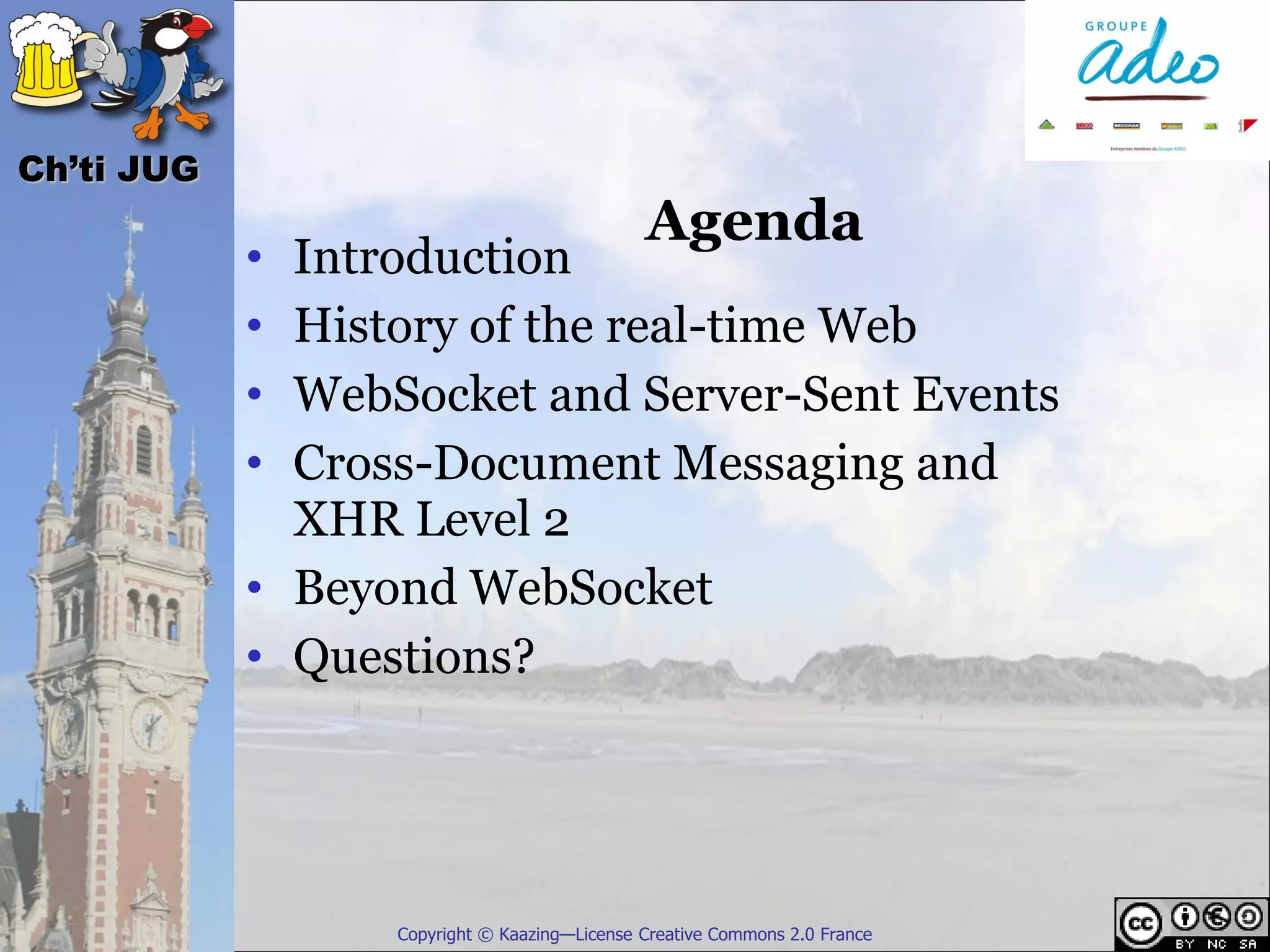Ch’ti JUG
                                              Agenda
            • Introduction
            • History of the real-time Web
            • WebSocket and Server-Sent Events
            • Cross-Document Messaging and
              XHR Level 2
            • Beyond WebSocket
            • Questions?




                  Copyright © Kaazing—License Creative Commons 2.0 France
 