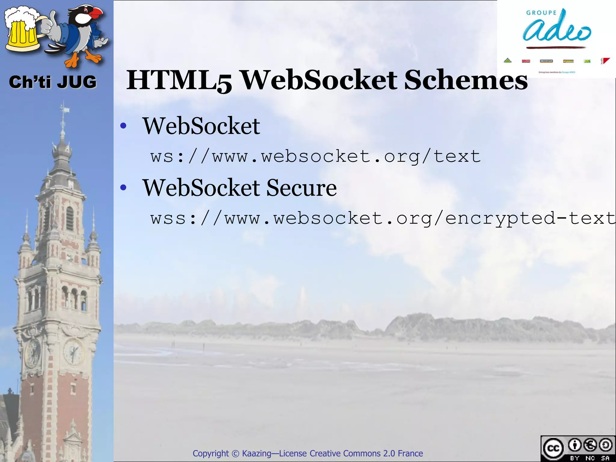 Ch’ti JUG   HTML5 WebSocket Schemes
            • WebSocket
              ws://www.websocket.org/text
            • WebSocket Secure
              wss://www.websocket.org/encrypted-text




                  Copyright © Kaazing—License Creative Commons 2.0 France
 