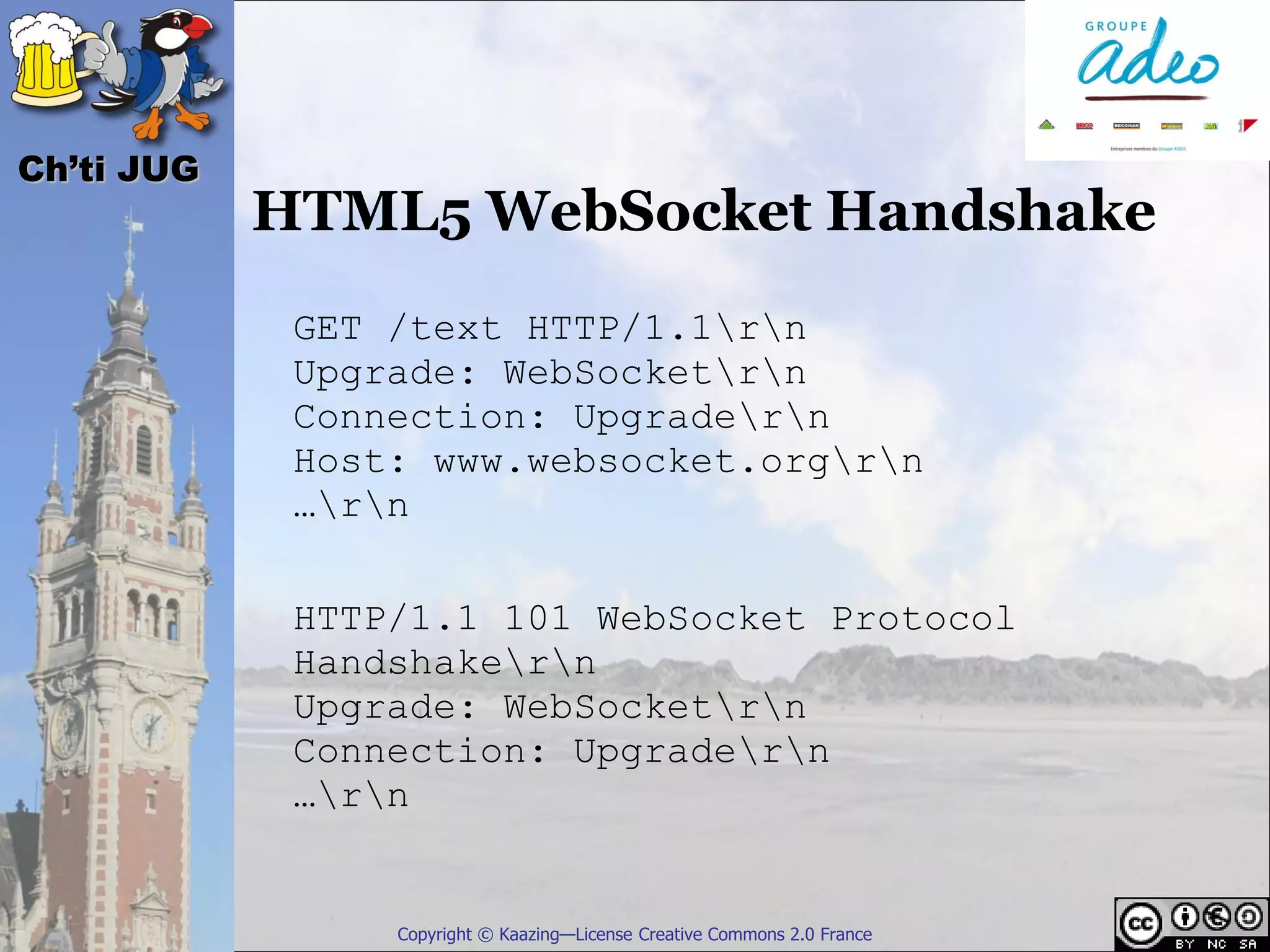 Ch’ti JUG
            HTML5 WebSocket Handshake
             GET /text HTTP/1.1rn
             Upgrade: WebSocketrn
             Connection: Upgradern
             Host: www.websocket.orgrn
             …rn

             HTTP/1.1 101 WebSocket Protocol
             Handshakern
             Upgrade: WebSocketrn
             Connection: Upgradern
             …rn


                 Copyright © Kaazing—License Creative Commons 2.0 France
 