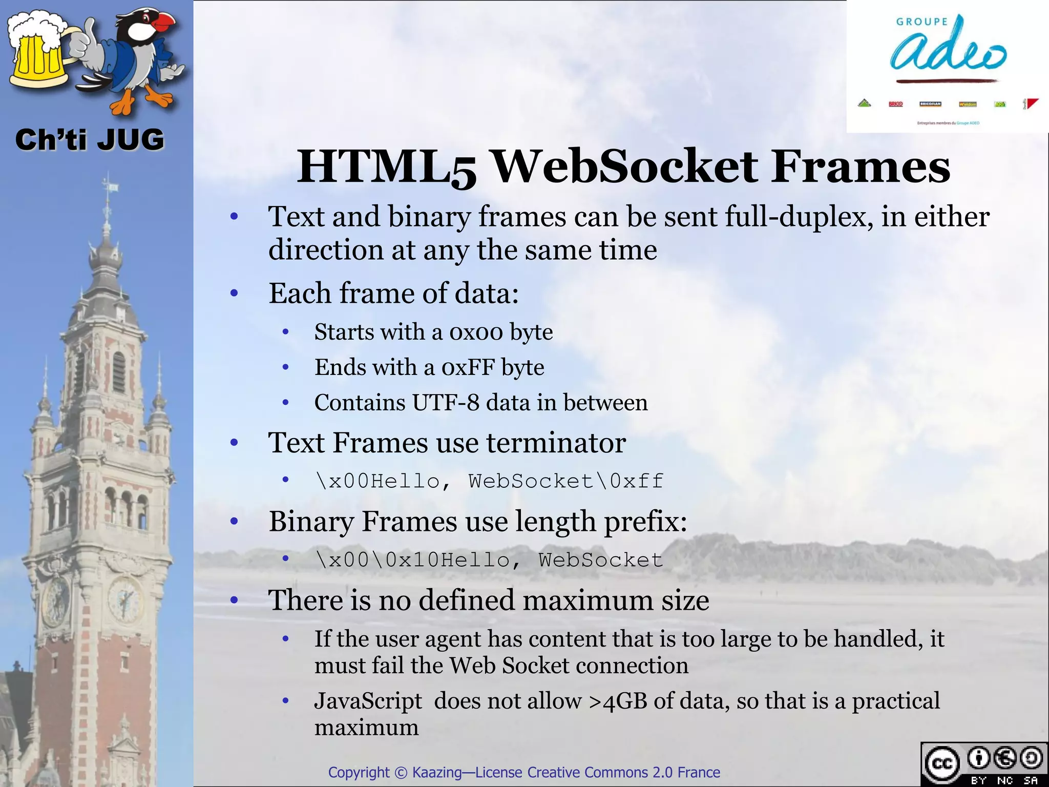 Ch’ti JUG
                    HTML5 WebSocket Frames
            • Text and binary frames can be sent full-duplex, in either
              direction at any the same time
            • Each frame of data:
                •   Starts with a 0x00 byte
                •   Ends with a 0xFF byte
                •   Contains UTF-8 data in between
            • Text Frames use terminator
                •   x00Hello, WebSocket0xff
            • Binary Frames use length prefix:
                •   x000x10Hello, WebSocket
            • There is no defined maximum size
                •   If the user agent has content that is too large to be handled, it
                    must fail the Web Socket connection
                •   JavaScript does not allow >4GB of data, so that is a practical
                    maximum
                     Copyright © Kaazing—License Creative Commons 2.0 France
 