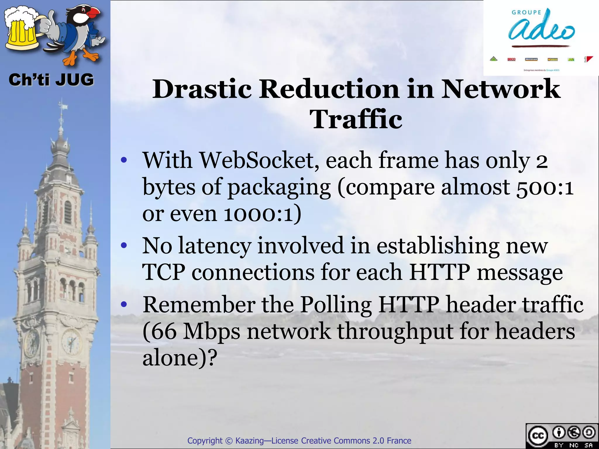 Ch’ti JUG
              Drastic Reduction in Network
                         Traffic
            • With WebSocket, each frame has only 2
              bytes of packaging (compare almost 500:1
              or even 1000:1)
            • No latency involved in establishing new
              TCP connections for each HTTP message
            • Remember the Polling HTTP header traffic
              (66 Mbps network throughput for headers
              alone)?


                  Copyright © Kaazing—License Creative Commons 2.0 France
 