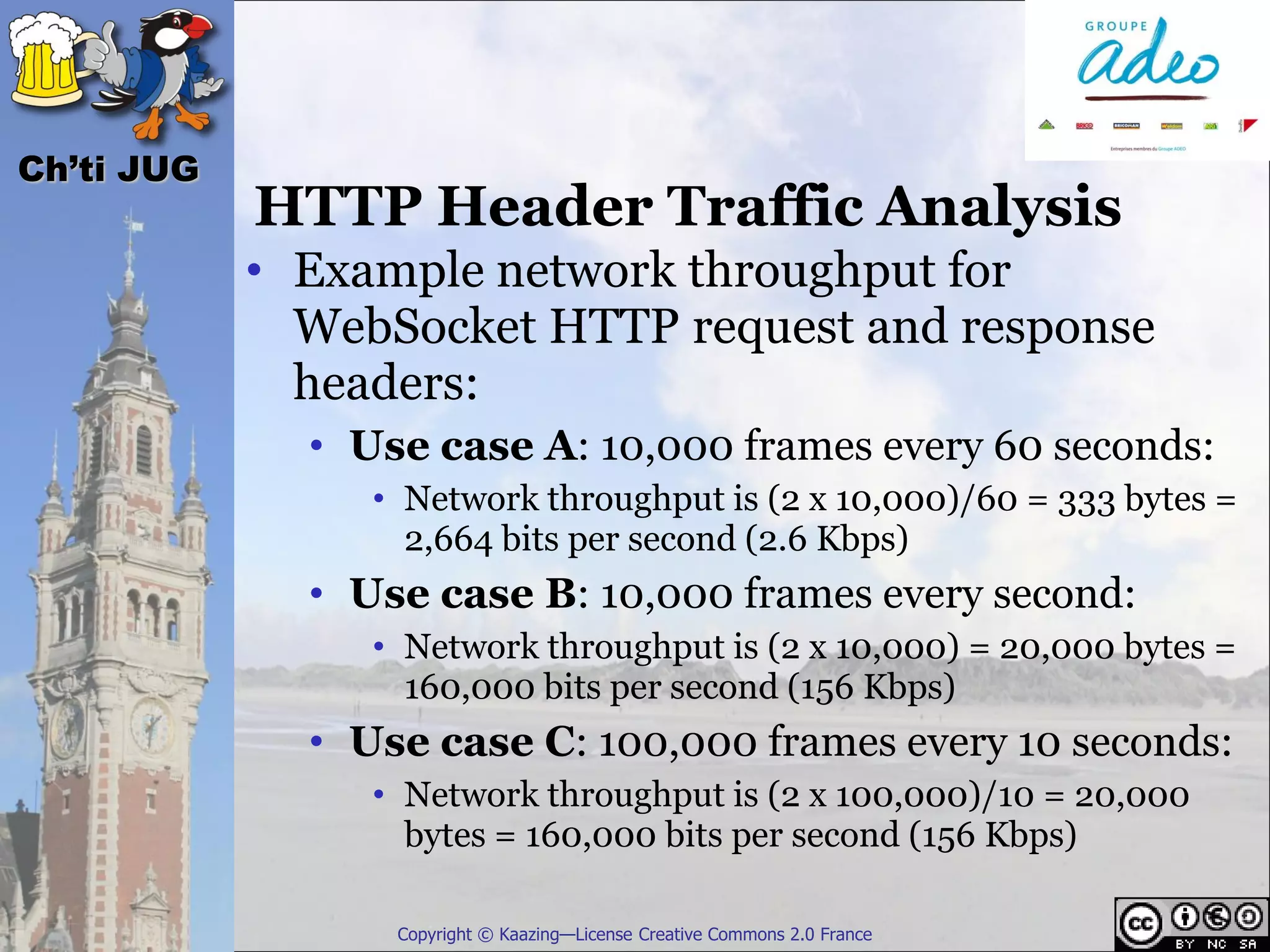 Ch’ti JUG
            HTTP Header Traffic Analysis
            • Example network throughput for
              WebSocket HTTP request and response
              headers:
              • Use case A: 10,000 frames every 60 seconds:
                 • Network throughput is (2 x 10,000)/60 = 333 bytes =
                   2,664 bits per second (2.6 Kbps)
              • Use case B: 10,000 frames every second:
                 • Network throughput is (2 x 10,000) = 20,000 bytes =
                   160,000 bits per second (156 Kbps)
              • Use case C: 100,000 frames every 10 seconds:
                 • Network throughput is (2 x 100,000)/10 = 20,000
                   bytes = 160,000 bits per second (156 Kbps)

                  Copyright © Kaazing—License Creative Commons 2.0 France
 