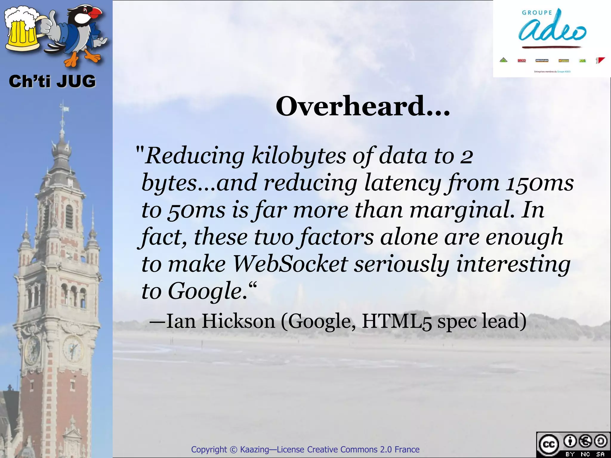 Ch’ti JUG
                                     Overheard…
            "Reducing kilobytes of data to 2
             bytes…and reducing latency from 150ms
             to 50ms is far more than marginal. In
             fact, these two factors alone are enough
             to make WebSocket seriously interesting
             to Google.“
             —Ian Hickson (Google, HTML5 spec lead)




                 Copyright © Kaazing—License Creative Commons 2.0 France
 