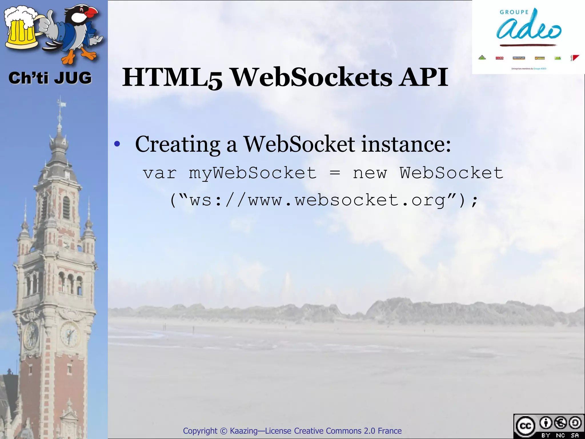 Ch’ti JUG   HTML5 WebSockets API

            • Creating a WebSocket instance:
              var myWebSocket = new WebSocket
                (“ws://www.websocket.org”);




                  Copyright © Kaazing—License Creative Commons 2.0 France
 