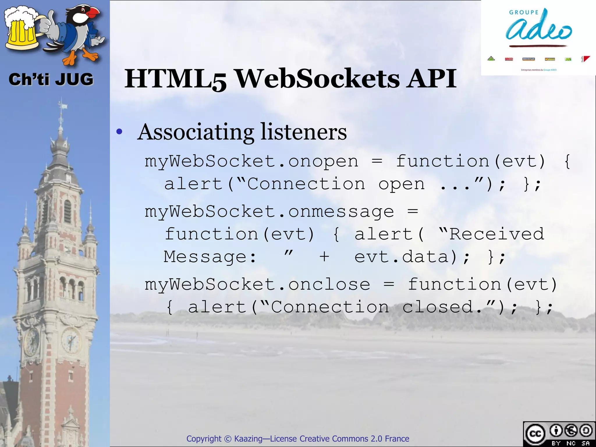 Ch’ti JUG   HTML5 WebSockets API
            • Associating listeners
              myWebSocket.onopen = function(evt) {
                alert(“Connection open ...”); };
              myWebSocket.onmessage =
                function(evt) { alert( “Received
                Message: ” + evt.data); };
              myWebSocket.onclose = function(evt)
                { alert(“Connection closed.”); };




                   Copyright © Kaazing—License Creative Commons 2.0 France
 