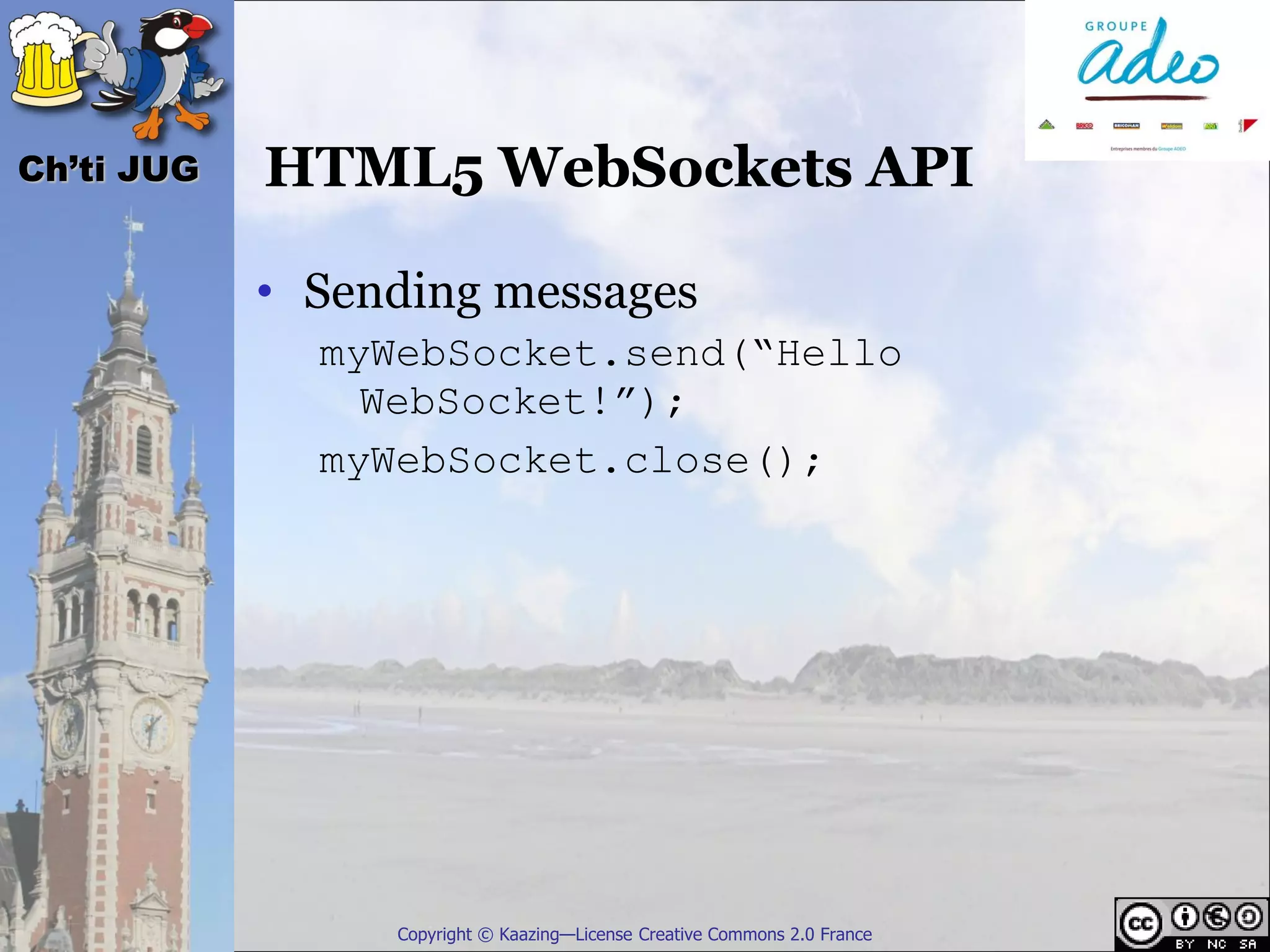 Ch’ti JUG   HTML5 WebSockets API

            • Sending messages
              myWebSocket.send(“Hello
                WebSocket!”);
              myWebSocket.close();




                 Copyright © Kaazing—License Creative Commons 2.0 France
 