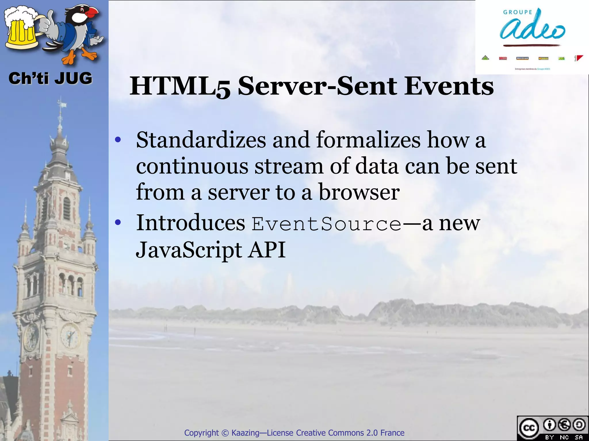 Ch’ti JUG
             HTML5 Server-Sent Events

            • Standardizes and formalizes how a
              continuous stream of data can be sent
              from a server to a browser
            • Introduces EventSource—a new
              JavaScript API




                  Copyright © Kaazing—License Creative Commons 2.0 France
 
