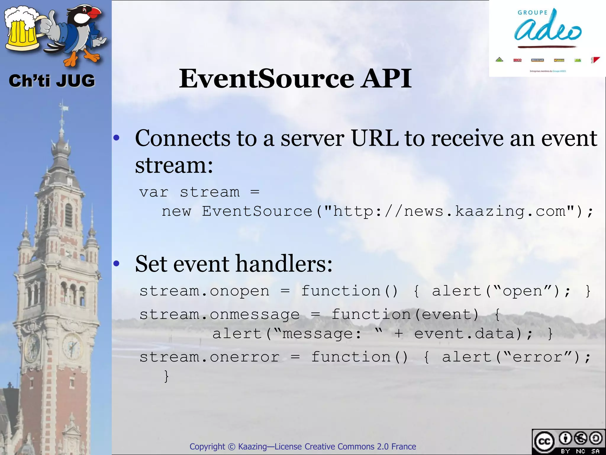 Ch’ti JUG         EventSource API

            • Connects to a server URL to receive an event
              stream:
              var stream =
                new EventSource("http://news.kaazing.com");


            • Set event handlers:
              stream.onopen = function() { alert(“open”); }
              stream.onmessage = function(event) {
                     alert(“message: “ + event.data); }
              stream.onerror = function() { alert(“error”);
                }



                   Copyright © Kaazing—License Creative Commons 2.0 France
 