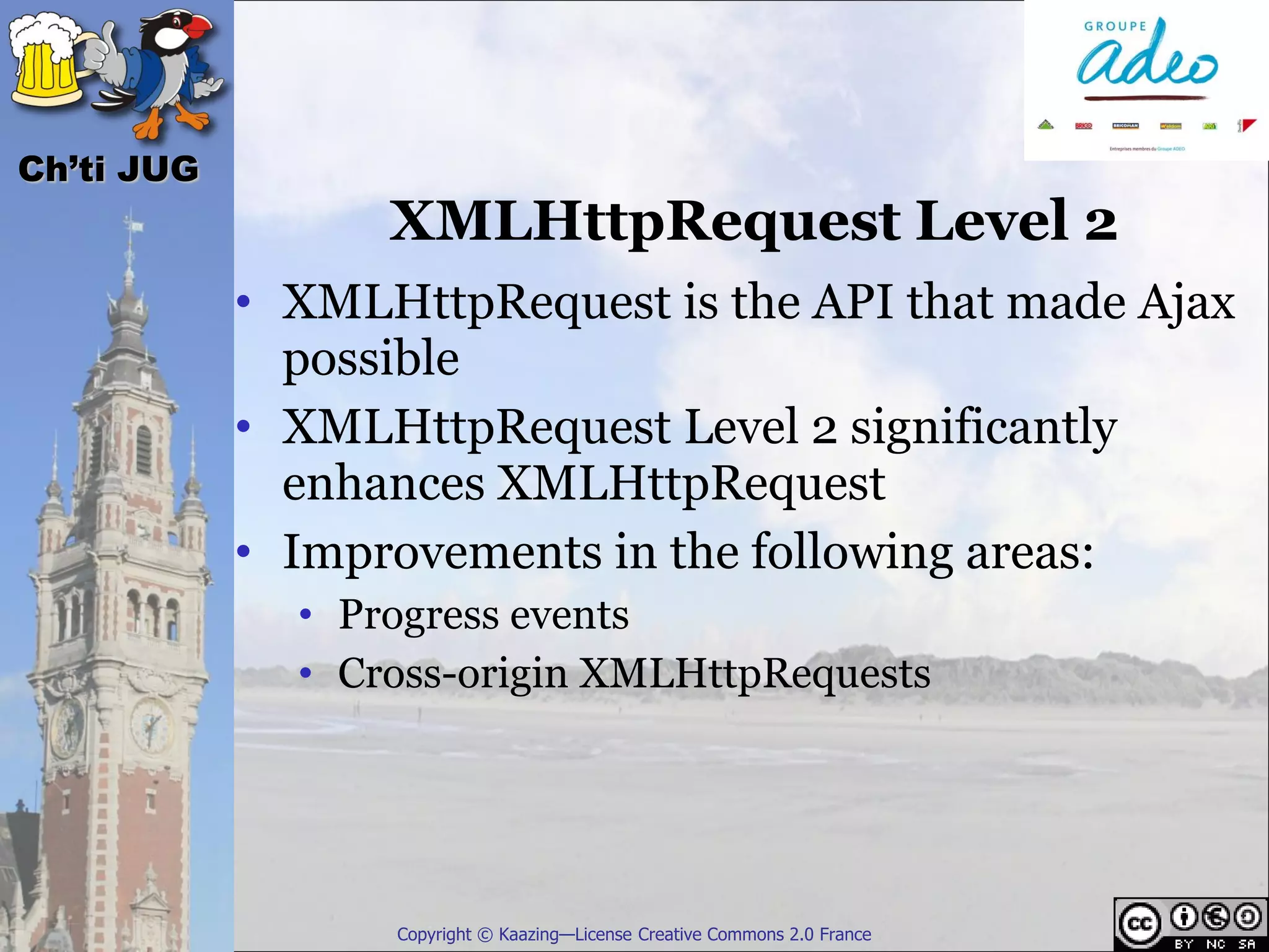 Ch’ti JUG
                  XMLHttpRequest Level 2
            • XMLHttpRequest is the API that made Ajax
              possible
            • XMLHttpRequest Level 2 significantly
              enhances XMLHttpRequest
            • Improvements in the following areas:
              • Progress events
              • Cross-origin XMLHttpRequests




                  Copyright © Kaazing—License Creative Commons 2.0 France
 
