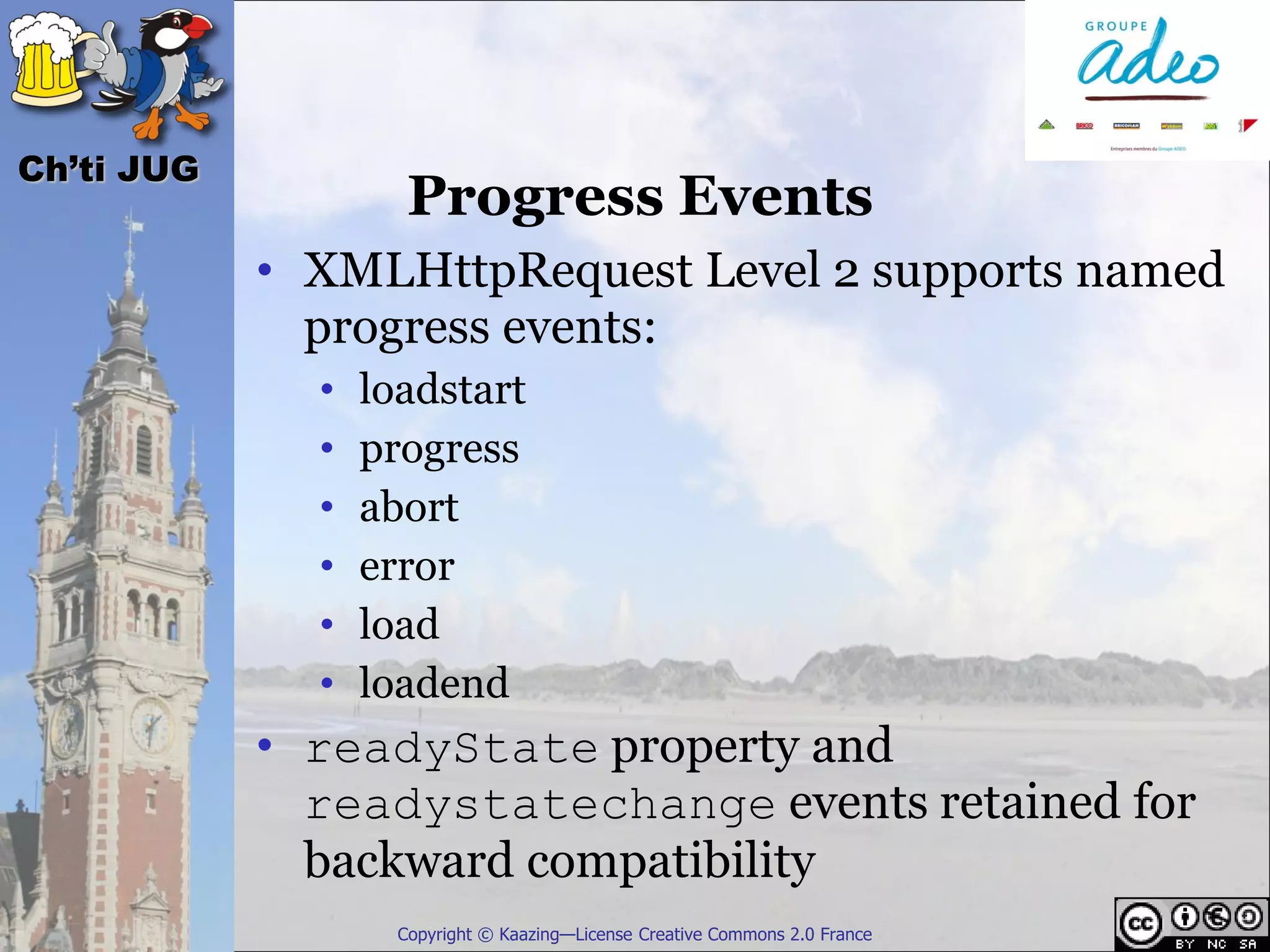 Ch’ti JUG
                     Progress Events
            • XMLHttpRequest Level 2 supports named
              progress events:
              •   loadstart
              •   progress
              •   abort
              •   error
              •   load
              •   loadend
            • readyState property and
              readystatechange events retained for
              backward compatibility
                    Copyright © Kaazing—License Creative Commons 2.0 France
 