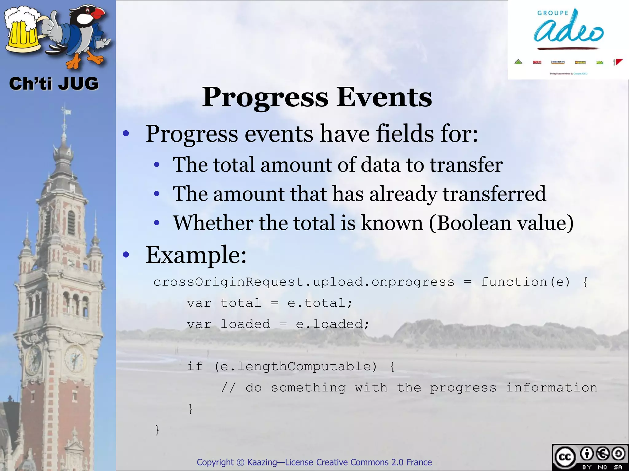 Ch’ti JUG
                       Progress Events
            • Progress events have fields for:
              • The total amount of data to transfer
              • The amount that has already transferred
              • Whether the total is known (Boolean value)
            • Example:
              crossOriginRequest.upload.onprogress = function(e) {
                  var total = e.total;
                  var loaded = e.loaded;


                  if (e.lengthComputable) {
                           // do something with the progress information
                  }
              }

                      Copyright © Kaazing—License Creative Commons 2.0 France
 