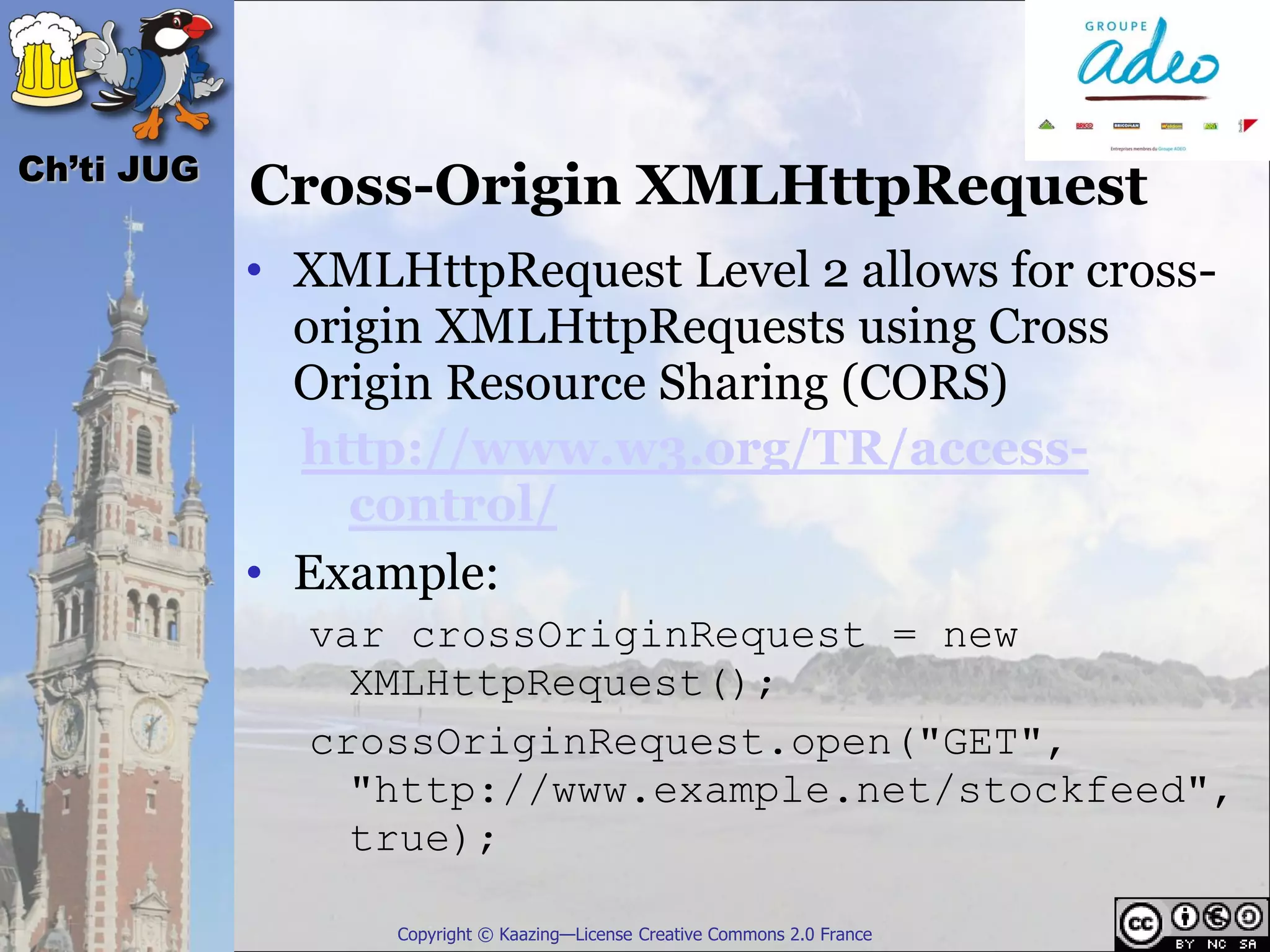 Ch’ti JUG
            Cross-Origin XMLHttpRequest
            • XMLHttpRequest Level 2 allows for cross-
              origin XMLHttpRequests using Cross
              Origin Resource Sharing (CORS)
              http://www.w3.org/TR/access-
                 control/
            • Example:
              var crossOriginRequest = new
                XMLHttpRequest();
              crossOriginRequest.open("GET",
                "http://www.example.net/stockfeed",
                true);

                  Copyright © Kaazing—License Creative Commons 2.0 France
 