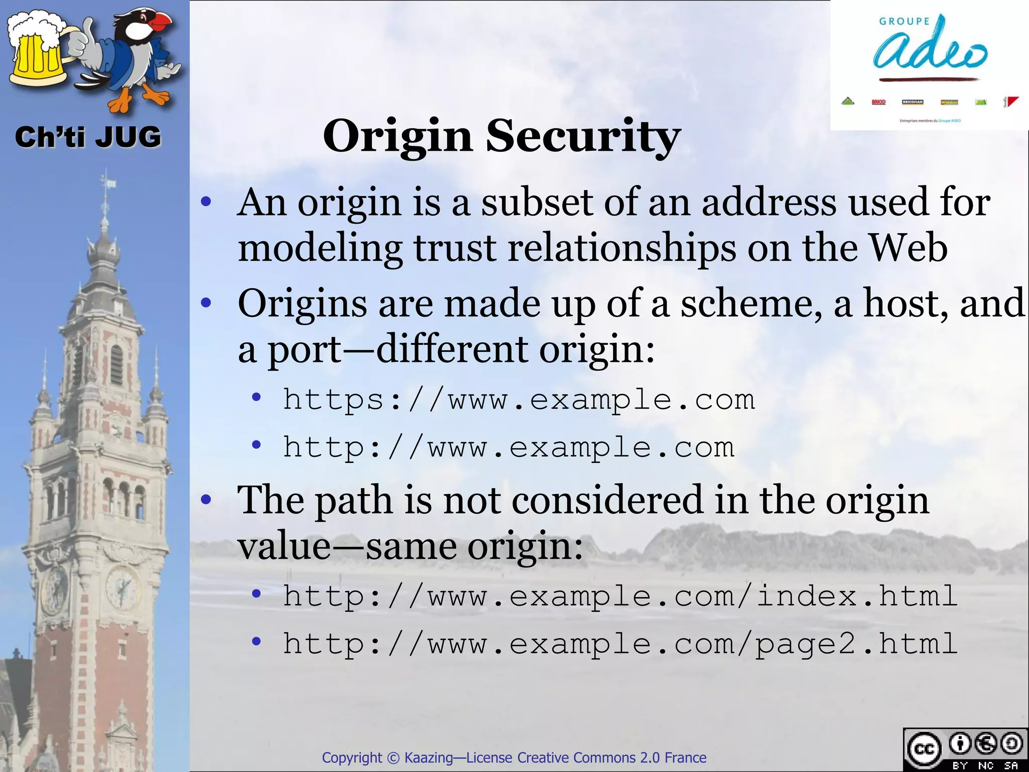 Ch’ti JUG          Origin Security
            • An origin is a subset of an address used for
              modeling trust relationships on the Web
            • Origins are made up of a scheme, a host, and
              a port—different origin:
              • https://www.example.com
              • http://www.example.com
            • The path is not considered in the origin
              value—same origin:
              • http://www.example.com/index.html
              • http://www.example.com/page2.html


                   Copyright © Kaazing—License Creative Commons 2.0 France
 