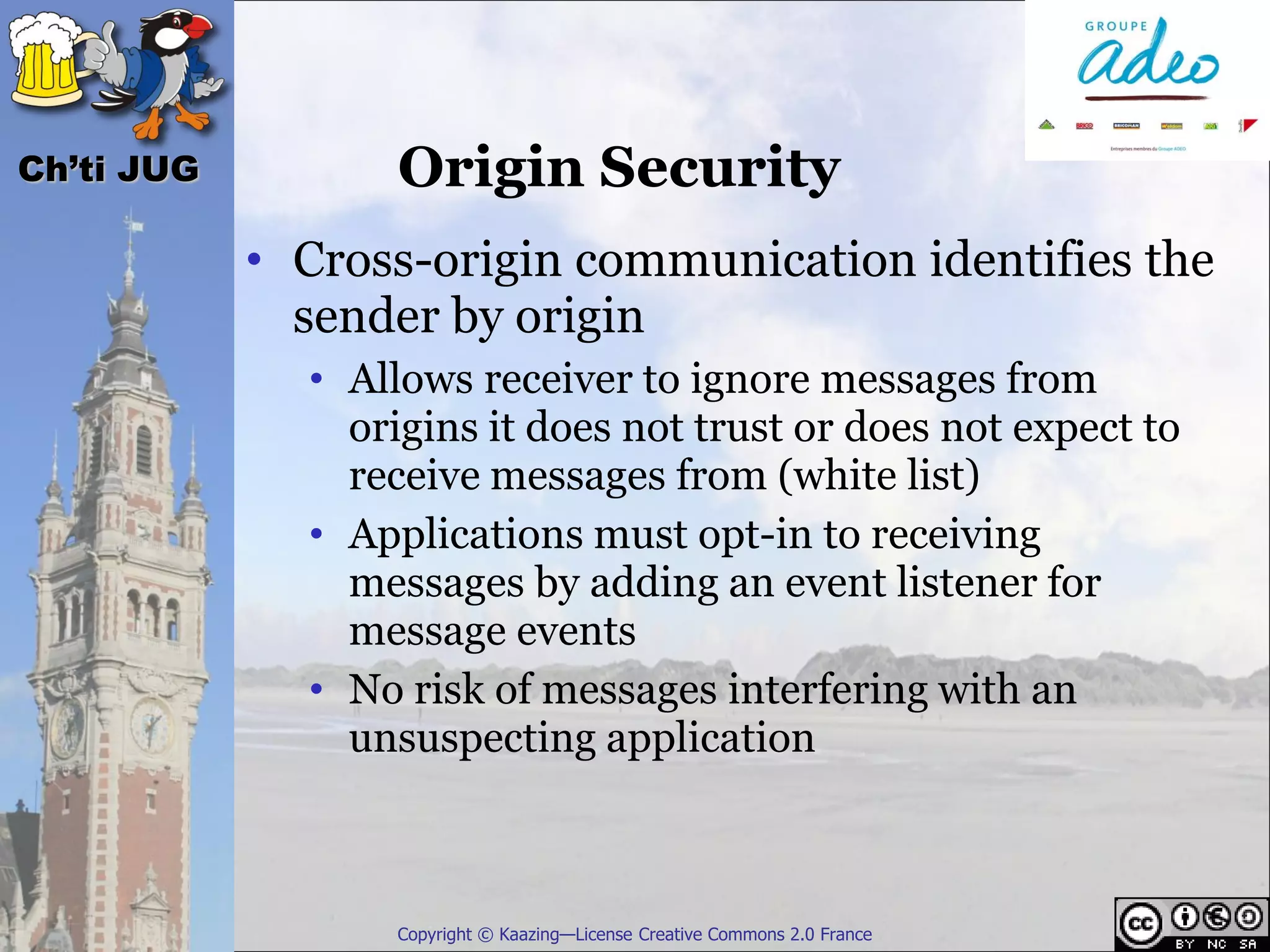 Ch’ti JUG          Origin Security
            • Cross-origin communication identifies the
              sender by origin
              • Allows receiver to ignore messages from
                origins it does not trust or does not expect to
                receive messages from (white list)
              • Applications must opt-in to receiving
                messages by adding an event listener for
                message events
              • No risk of messages interfering with an
                unsuspecting application



                  Copyright © Kaazing—License Creative Commons 2.0 France
 