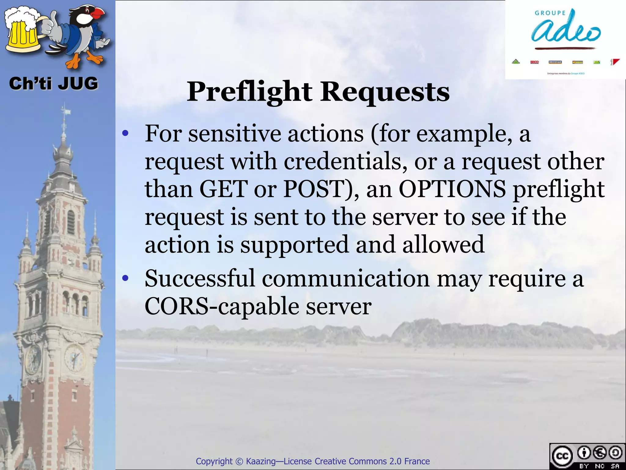 Ch’ti JUG
                  Preflight Requests
            • For sensitive actions (for example, a
              request with credentials, or a request other
              than GET or POST), an OPTIONS preflight
              request is sent to the server to see if the
              action is supported and allowed
            • Successful communication may require a
              CORS-capable server




                   Copyright © Kaazing—License Creative Commons 2.0 France
 