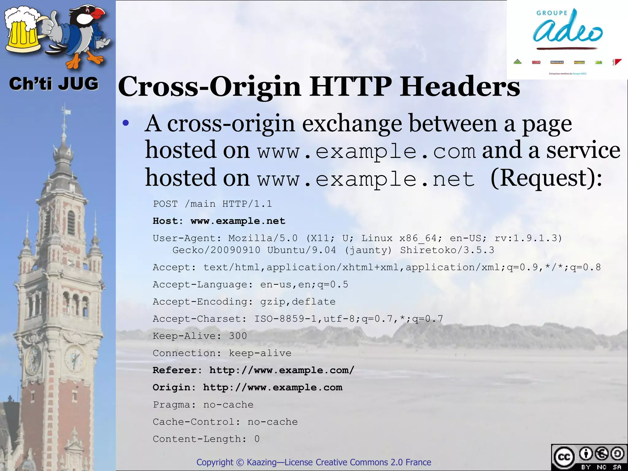 Ch’ti JUG   Cross-Origin HTTP Headers
            • A cross-origin exchange between a page
              hosted on www.example.com and a service
              hosted on www.example.net (Request):
              POST /main HTTP/1.1
              Host: www.example.net
              User-Agent: Mozilla/5.0 (X11; U; Linux x86_64; en-US; rv:1.9.1.3)
                 Gecko/20090910 Ubuntu/9.04 (jaunty) Shiretoko/3.5.3
              Accept: text/html,application/xhtml+xml,application/xml;q=0.9,*/*;q=0.8
              Accept-Language: en-us,en;q=0.5
              Accept-Encoding: gzip,deflate
              Accept-Charset: ISO-8859-1,utf-8;q=0.7,*;q=0.7
              Keep-Alive: 300
              Connection: keep-alive
              Referer: http://www.example.com/
              Origin: http://www.example.com
              Pragma: no-cache
              Cache-Control: no-cache
              Content-Length: 0

                    Copyright © Kaazing—License Creative Commons 2.0 France
 