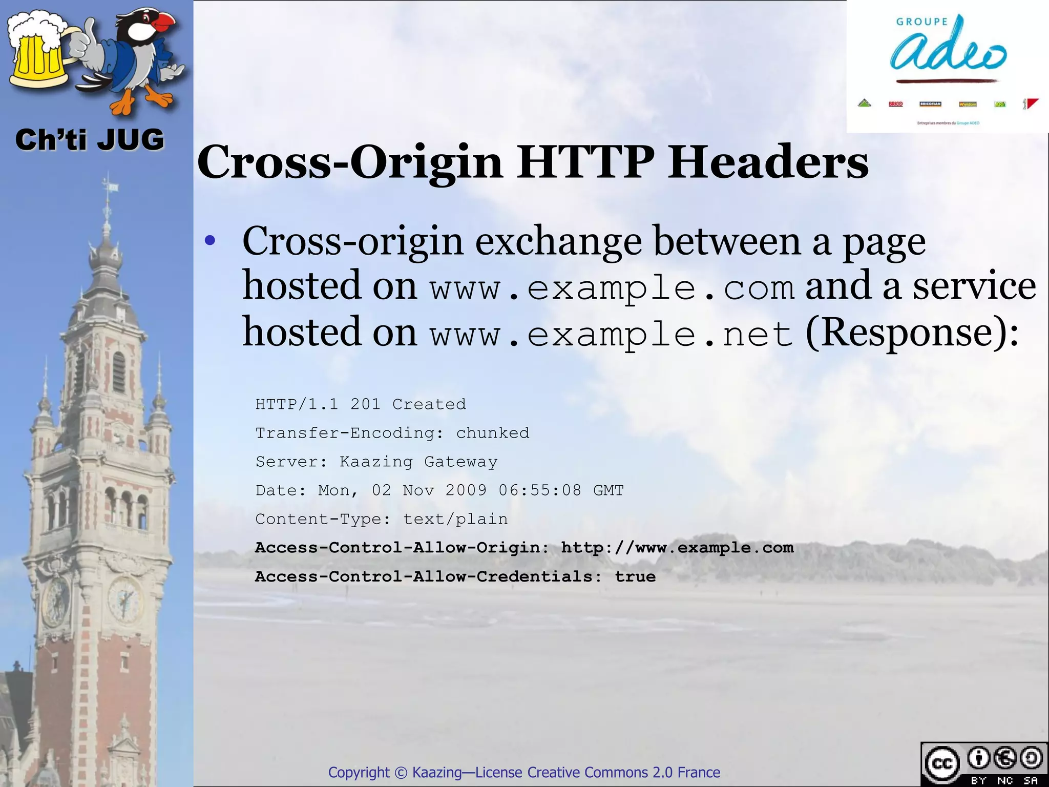 Ch’ti JUG
            Cross-Origin HTTP Headers
            • Cross-origin exchange between a page
              hosted on www.example.com and a service
              hosted on www.example.net (Response):
              HTTP/1.1 201 Created
              Transfer-Encoding: chunked
              Server: Kaazing Gateway
              Date: Mon, 02 Nov 2009 06:55:08 GMT
              Content-Type: text/plain
              Access-Control-Allow-Origin: http://www.example.com
              Access-Control-Allow-Credentials: true




                    Copyright © Kaazing—License Creative Commons 2.0 France
 