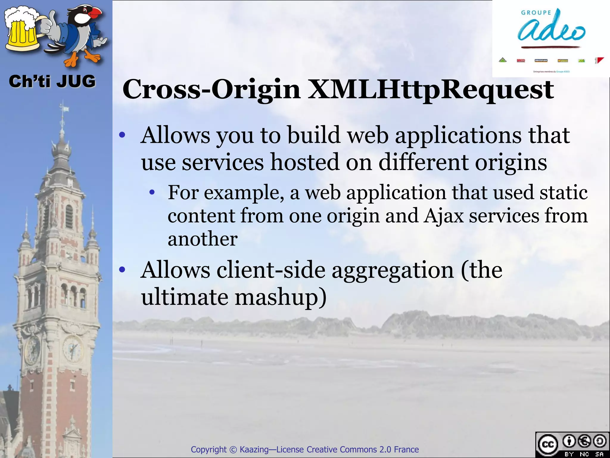 Ch’ti JUG
            Cross-Origin XMLHttpRequest
            • Allows you to build web applications that
              use services hosted on different origins
              • For example, a web application that used static
                content from one origin and Ajax services from
                another
            • Allows client-side aggregation (the
              ultimate mashup)




                   Copyright © Kaazing—License Creative Commons 2.0 France
 