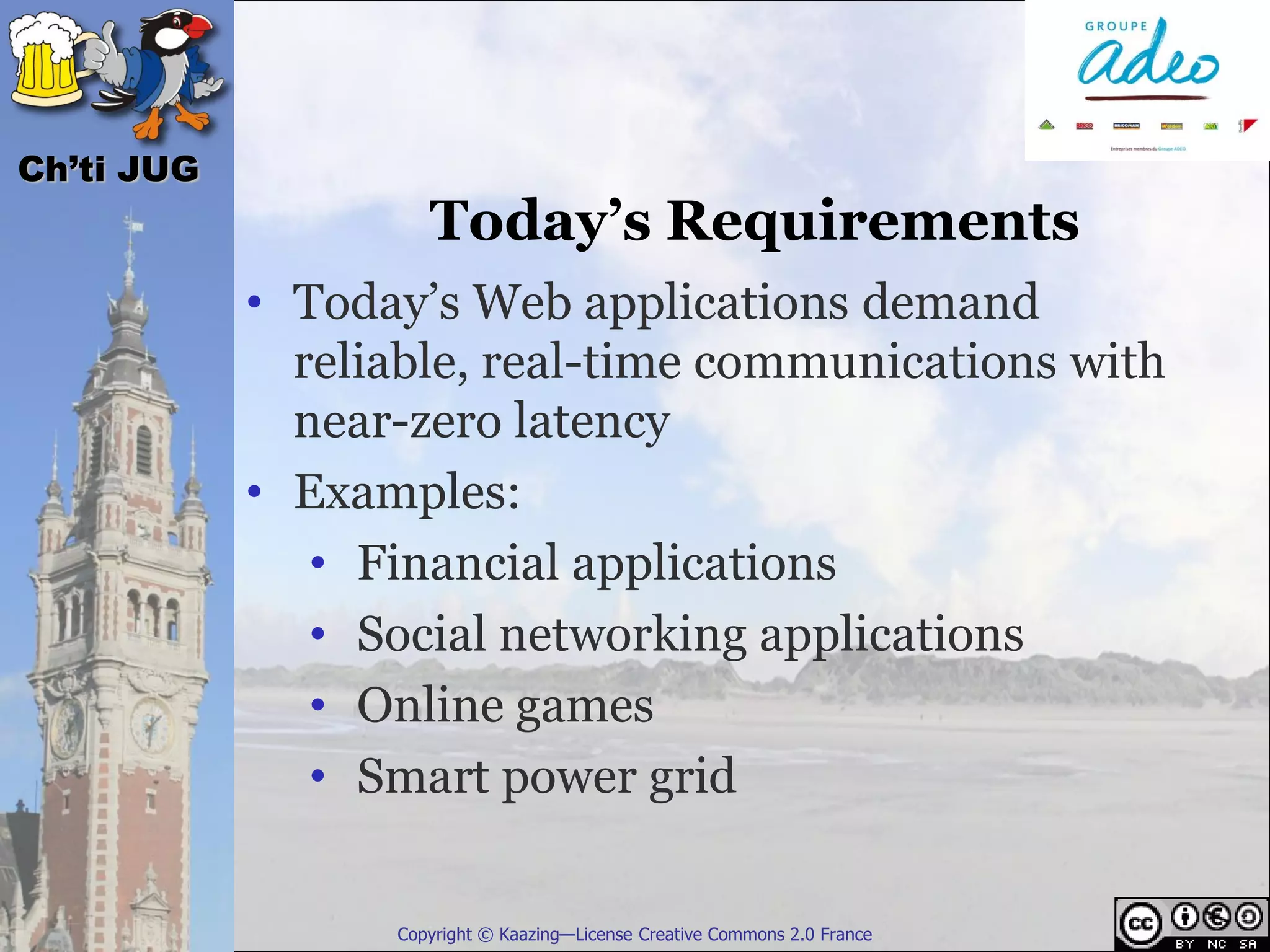 Ch’ti JUG
                     Today’s Requirements
            • Today’s Web applications demand
              reliable, real-time communications with
              near-zero latency
            • Examples:
               • Financial applications
               • Social networking applications
               • Online games
               • Smart power grid

                  Copyright © Kaazing—License Creative Commons 2.0 France
 